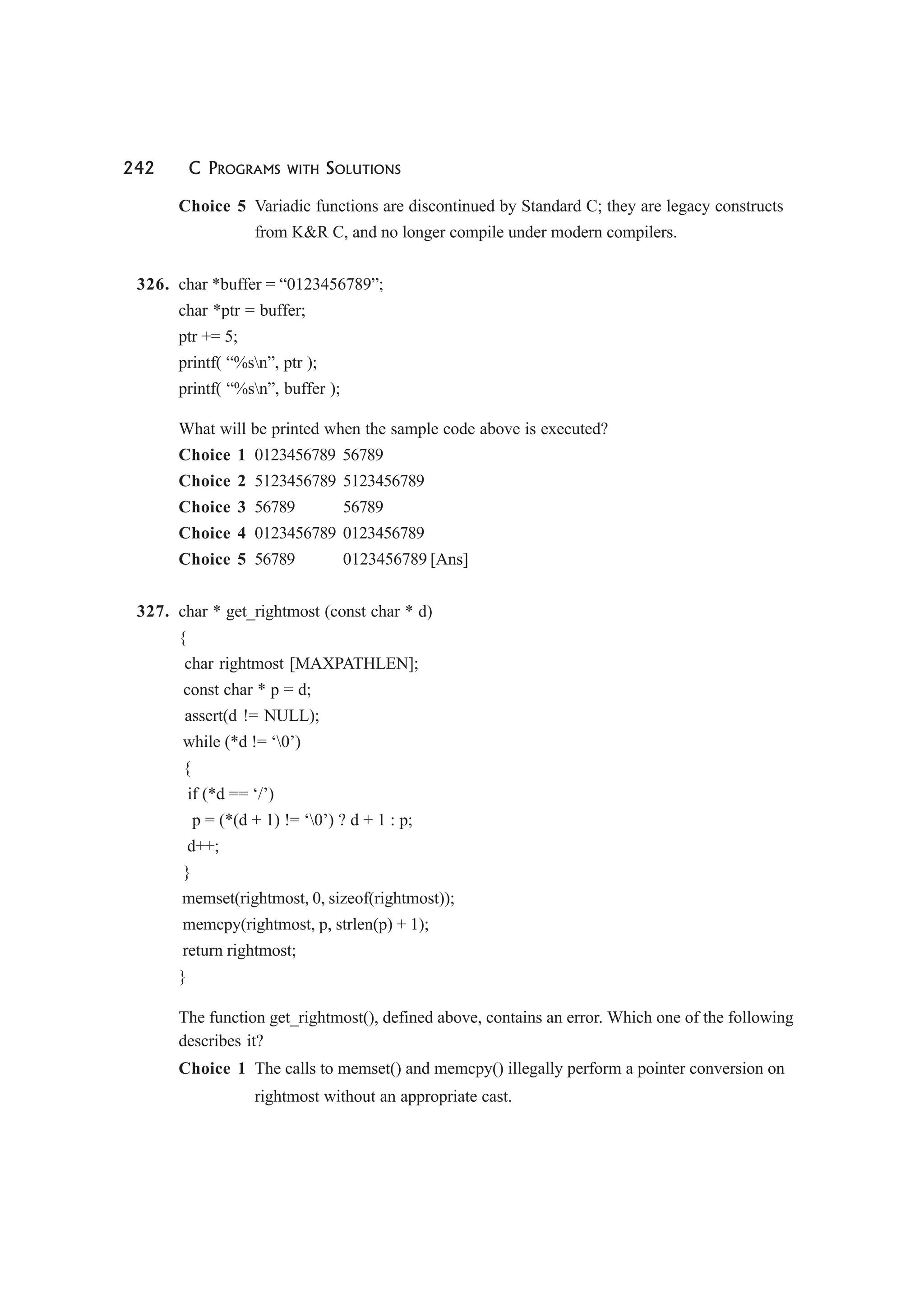 242 C PROGRAMS WITH SOLUTIONS
Choice 5 Variadic functions are discontinued by Standard C; they are legacy constructs
from K&R C, and no longer compile under modern compilers.
326. char *buffer = “0123456789”;
char *ptr = buffer;
ptr += 5;
printf( “%sn”, ptr );
printf( “%sn”, buffer );
What will be printed when the sample code above is executed?
Choice 1 0123456789 56789
Choice 2 5123456789 5123456789
Choice 3 56789 56789
Choice 4 0123456789 0123456789
Choice 5 56789 0123456789 [Ans]
327. char * get_rightmost (const char * d)
{
char rightmost [MAXPATHLEN];
const char * p = d;
assert(d != NULL);
while (*d != ‘0’)
{
if (*d == ‘/’)
p = (*(d + 1) != ‘0’) ? d + 1 : p;
d++;
}
memset(rightmost, 0, sizeof(rightmost));
memcpy(rightmost, p, strlen(p) + 1);
return rightmost;
}
The function get_rightmost(), defined above, contains an error. Which one of the following
describes it?
Choice 1 The calls to memset() and memcpy() illegally perform a pointer conversion on
rightmost without an appropriate cast.
 