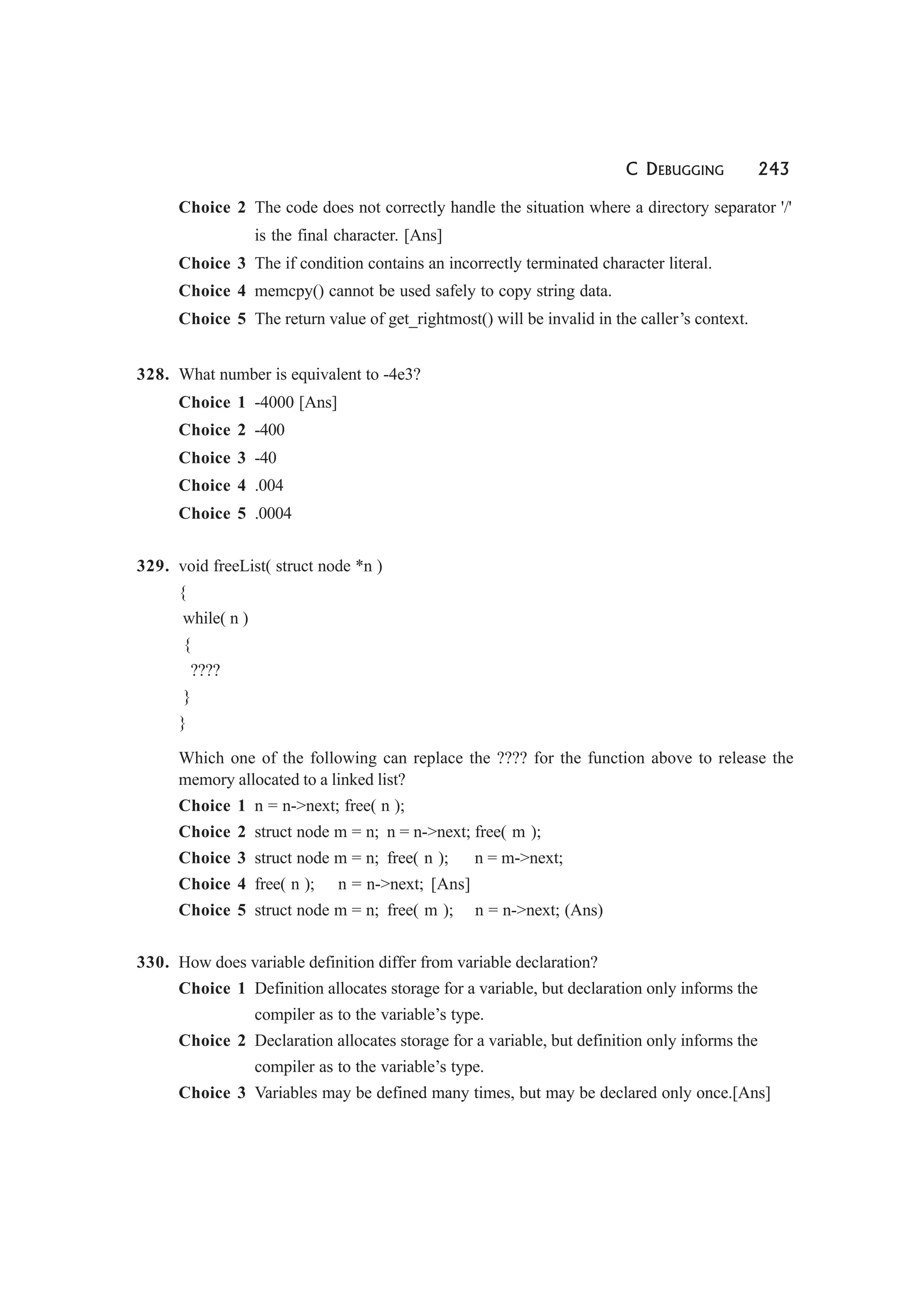 C DEBUGGING 243
Choice 2 The code does not correctly handle the situation where a directory separator '/'
is the final character. [Ans]
Choice 3 The if condition contains an incorrectly terminated character literal.
Choice 4 memcpy() cannot be used safely to copy string data.
Choice 5 The return value of get_rightmost() will be invalid in the caller’s context.
328. What number is equivalent to -4e3?
Choice 1 -4000 [Ans]
Choice 2 -400
Choice 3 -40
Choice 4 .004
Choice 5 .0004
329. void freeList( struct node *n )
{
while( n )
{
????
}
}
Which one of the following can replace the ???? for the function above to release the
memory allocated to a linked list?
Choice 1 n = n->next; free( n );
Choice 2 struct node m = n; n = n->next; free( m );
Choice 3 struct node m = n; free( n ); n = m->next;
Choice 4 free( n ); n = n->next; [Ans]
Choice 5 struct node m = n; free( m ); n = n->next; (Ans)
330. How does variable definition differ from variable declaration?
Choice 1 Definition allocates storage for a variable, but declaration only informs the
compiler as to the variable’s type.
Choice 2 Declaration allocates storage for a variable, but definition only informs the
compiler as to the variable’s type.
Choice 3 Variables may be defined many times, but may be declared only once.[Ans]
 