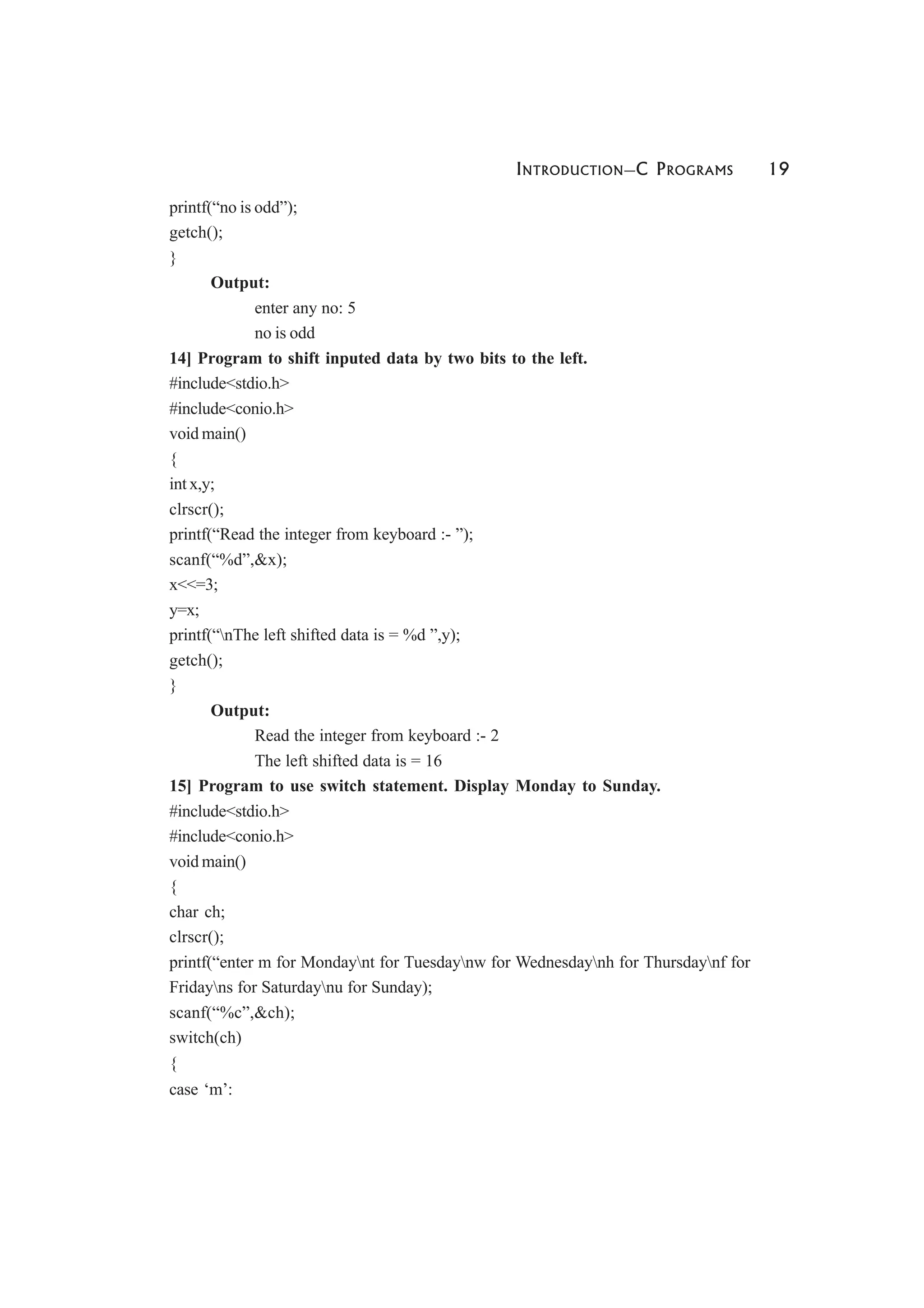 INTRODUCTION—C PROGRAMS 19
printf(“no is odd”);
getch();
}
Output:
enter any no: 5
no is odd
14] Program to shift inputed data by two bits to the left.
#include<stdio.h>
#include<conio.h>
void main()
{
int x,y;
clrscr();
printf(“Read the integer from keyboard :- ”);
scanf(“%d”,&x);
x<<=3;
y=x;
printf(“nThe left shifted data is = %d ”,y);
getch();
}
Output:
Read the integer from keyboard :- 2
The left shifted data is = 16
15] Program to use switch statement. Display Monday to Sunday.
#include<stdio.h>
#include<conio.h>
void main()
{
char ch;
clrscr();
printf(“enter m for Mondaynt for Tuesdaynw for Wednesdaynh for Thursdaynf for
Fridayns for Saturdaynu for Sunday);
scanf(“%c”,&ch);
switch(ch)
{
case ‘m’:
 
