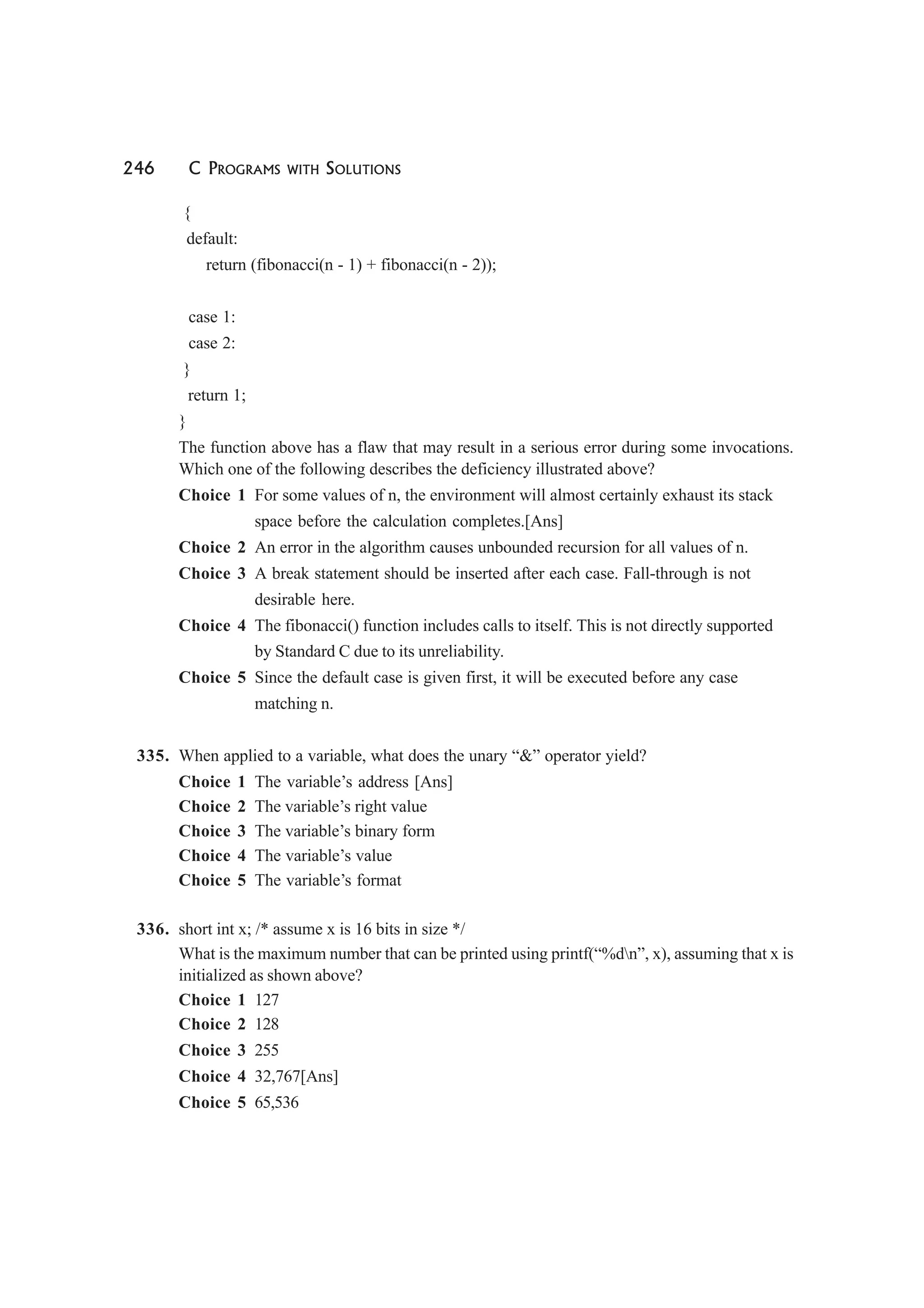 246 C PROGRAMS WITH SOLUTIONS
{
default:
return (fibonacci(n - 1) + fibonacci(n - 2));
case 1:
case 2:
}
return 1;
}
The function above has a flaw that may result in a serious error during some invocations.
Which one of the following describes the deficiency illustrated above?
Choice 1 For some values of n, the environment will almost certainly exhaust its stack
space before the calculation completes.[Ans]
Choice 2 An error in the algorithm causes unbounded recursion for all values of n.
Choice 3 A break statement should be inserted after each case. Fall-through is not
desirable here.
Choice 4 The fibonacci() function includes calls to itself. This is not directly supported
by Standard C due to its unreliability.
Choice 5 Since the default case is given first, it will be executed before any case
matching n.
335. When applied to a variable, what does the unary “&” operator yield?
Choice 1 The variable’s address [Ans]
Choice 2 The variable’s right value
Choice 3 The variable’s binary form
Choice 4 The variable’s value
Choice 5 The variable’s format
336. short int x; /* assume x is 16 bits in size */
What is the maximum number that can be printed using printf(“%dn”, x), assuming that x is
initialized as shown above?
Choice 1 127
Choice 2 128
Choice 3 255
Choice 4 32,767[Ans]
Choice 5 65,536
 