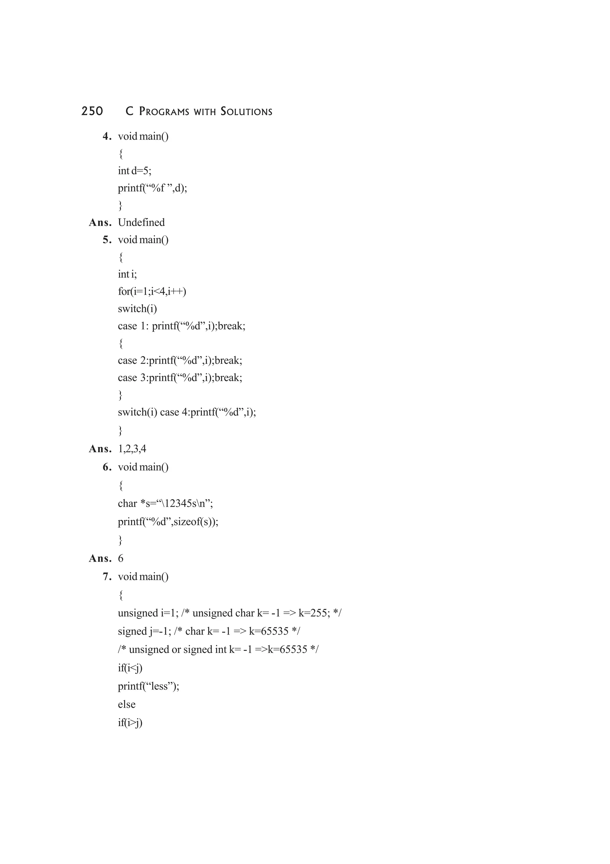 250 C PROGRAMS WITH SOLUTIONS
4. void main()
{
int d=5;
printf(“%f ”,d);
}
Ans. Undefined
5. void main()
{
int i;
for(i=1;i<4,i++)
switch(i)
case 1: printf(“%d”,i);break;
{
case 2:printf(“%d”,i);break;
case 3:printf(“%d”,i);break;
}
switch(i) case 4:printf(“%d”,i);
}
Ans. 1,2,3,4
6. void main()
{
char *s=“12345sn”;
printf(“%d”,sizeof(s));
}
Ans. 6
7. void main()
{
unsigned i=1; /* unsigned char k= -1 => k=255; */
signed j=-1; /* char k= -1 => k=65535 */
/* unsigned or signed int k= -1 =>k=65535 */
if(i<j)
printf(“less”);
else
if(i>j)
 
