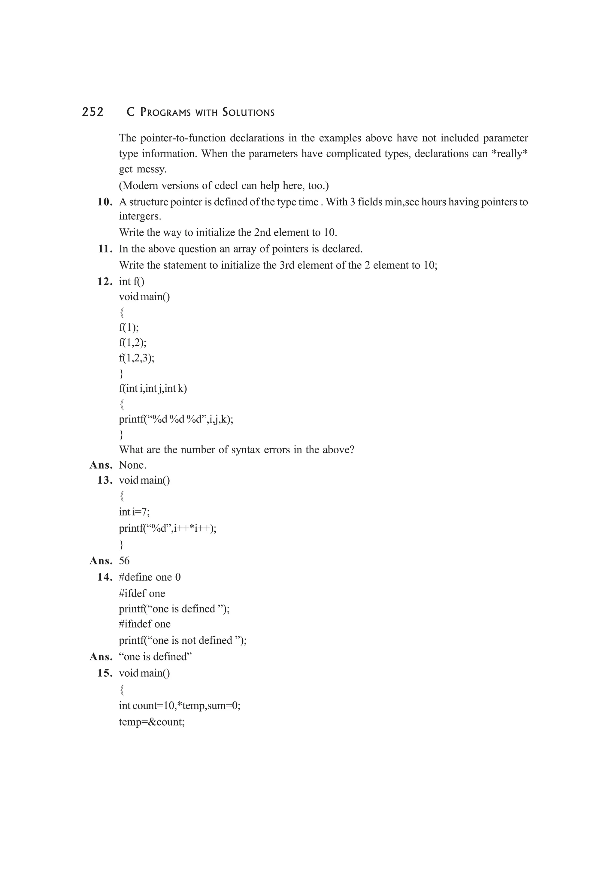 252 C PROGRAMS WITH SOLUTIONS
The pointer-to-function declarations in the examples above have not included parameter
type information. When the parameters have complicated types, declarations can *really*
get messy.
(Modern versions of cdecl can help here, too.)
10. A structure pointer is defined of the type time . With 3 fields min,sec hours having pointers to
intergers.
Write the way to initialize the 2nd element to 10.
11. In the above question an array of pointers is declared.
Write the statement to initialize the 3rd element of the 2 element to 10;
12. int f()
void main()
{
f(1);
f(1,2);
f(1,2,3);
}
f(int i,int j,int k)
{
printf(“%d %d %d”,i,j,k);
}
What are the number of syntax errors in the above?
Ans. None.
13. void main()
{
int i=7;
printf(“%d”,i++*i++);
}
Ans. 56
14. #define one 0
#ifdef one
printf(“one is defined ”);
#ifndef one
printf(“one is not defined ”);
Ans. “one is defined”
15. void main()
{
int count=10,*temp,sum=0;
temp=&count;
 