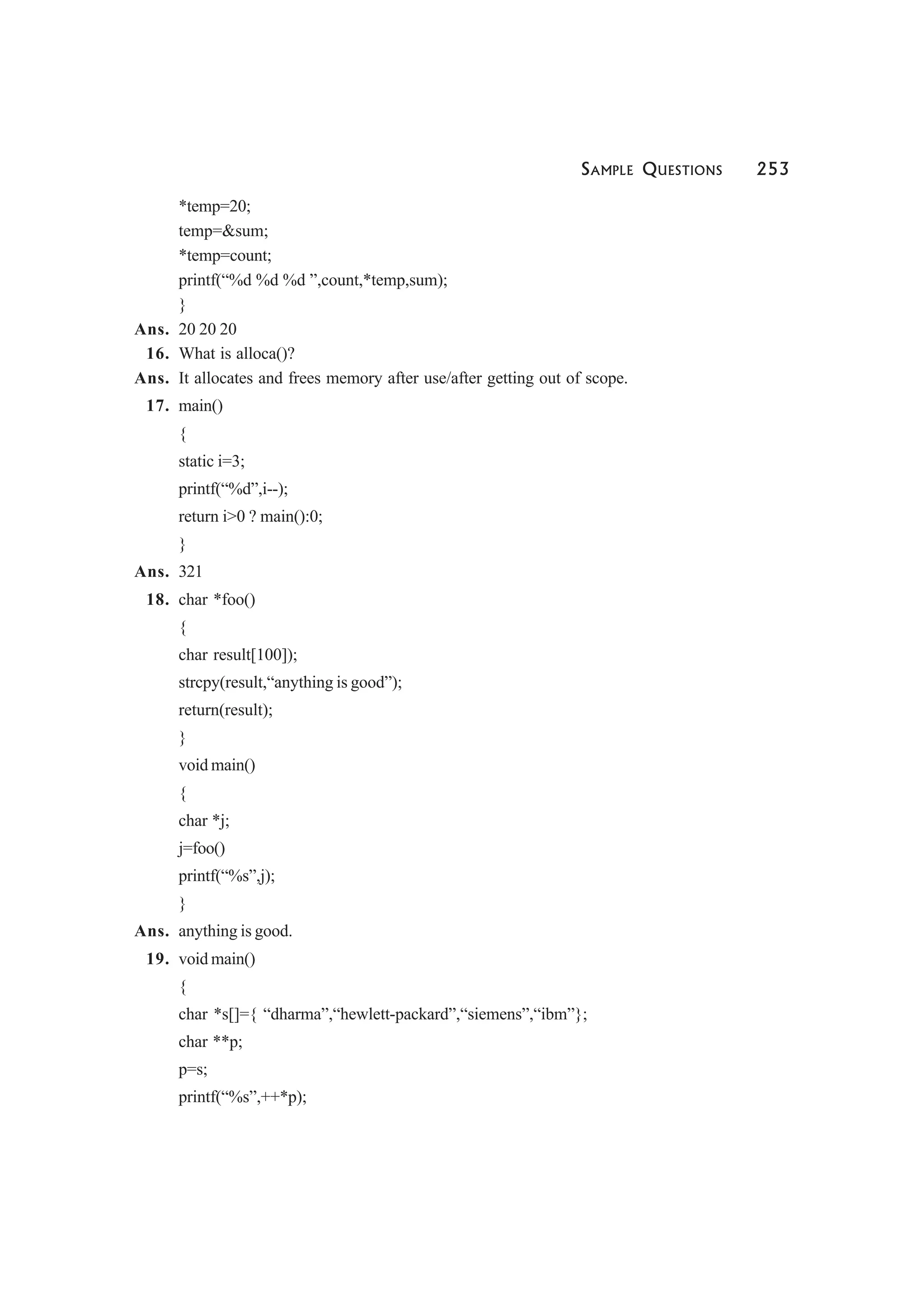 SAMPLE QUESTIONS 253
*temp=20;
temp=&sum;
*temp=count;
printf(“%d %d %d ”,count,*temp,sum);
}
Ans. 20 20 20
16. What is alloca()?
Ans. It allocates and frees memory after use/after getting out of scope.
17. main()
{
static i=3;
printf(“%d”,i--);
return i>0 ? main():0;
}
Ans. 321
18. char *foo()
{
char result[100]);
strcpy(result,“anything is good”);
return(result);
}
void main()
{
char *j;
j=foo()
printf(“%s”,j);
}
Ans. anything is good.
19. void main()
{
char *s[]={ “dharma”,“hewlett-packard”,“siemens”,“ibm”};
char **p;
p=s;
printf(“%s”,++*p);
 