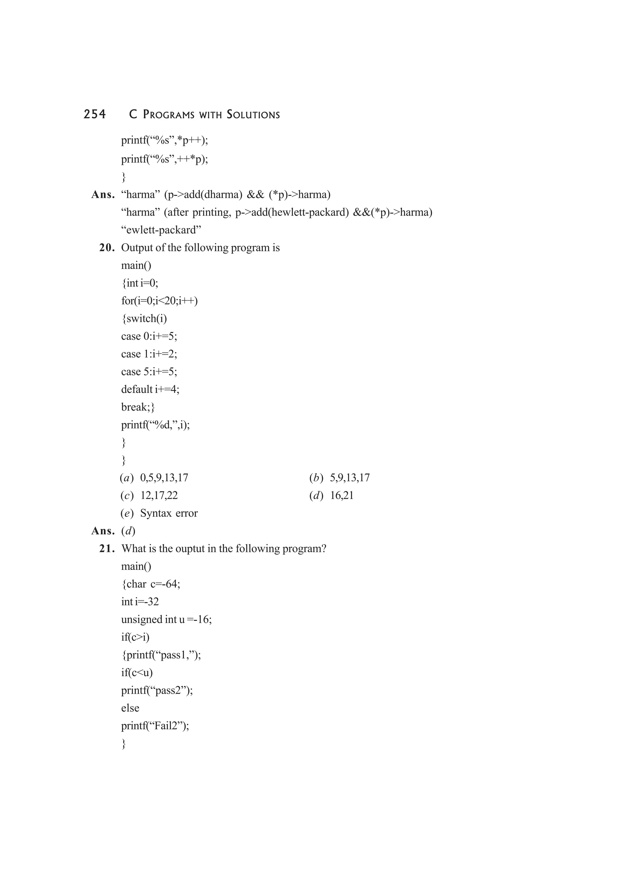 254 C PROGRAMS WITH SOLUTIONS
printf(“%s”,*p++);
printf(“%s”,++*p);
}
Ans. “harma” (p->add(dharma) && (*p)->harma)
“harma” (after printing, p->add(hewlett-packard) &&(*p)->harma)
“ewlett-packard”
20. Output of the following program is
main()
{int i=0;
for(i=0;i<20;i++)
{switch(i)
case 0:i+=5;
case 1:i+=2;
case 5:i+=5;
default i+=4;
break;}
printf(“%d,”,i);
}
}
(a) 0,5,9,13,17 (b) 5,9,13,17
(c) 12,17,22 (d) 16,21
(e) Syntax error
Ans. (d)
21. What is the ouptut in the following program?
main()
{char c=-64;
int i=-32
unsigned int u =-16;
if(c>i)
{printf(“pass1,”);
if(c<u)
printf(“pass2”);
else
printf(“Fail2”);
}
 