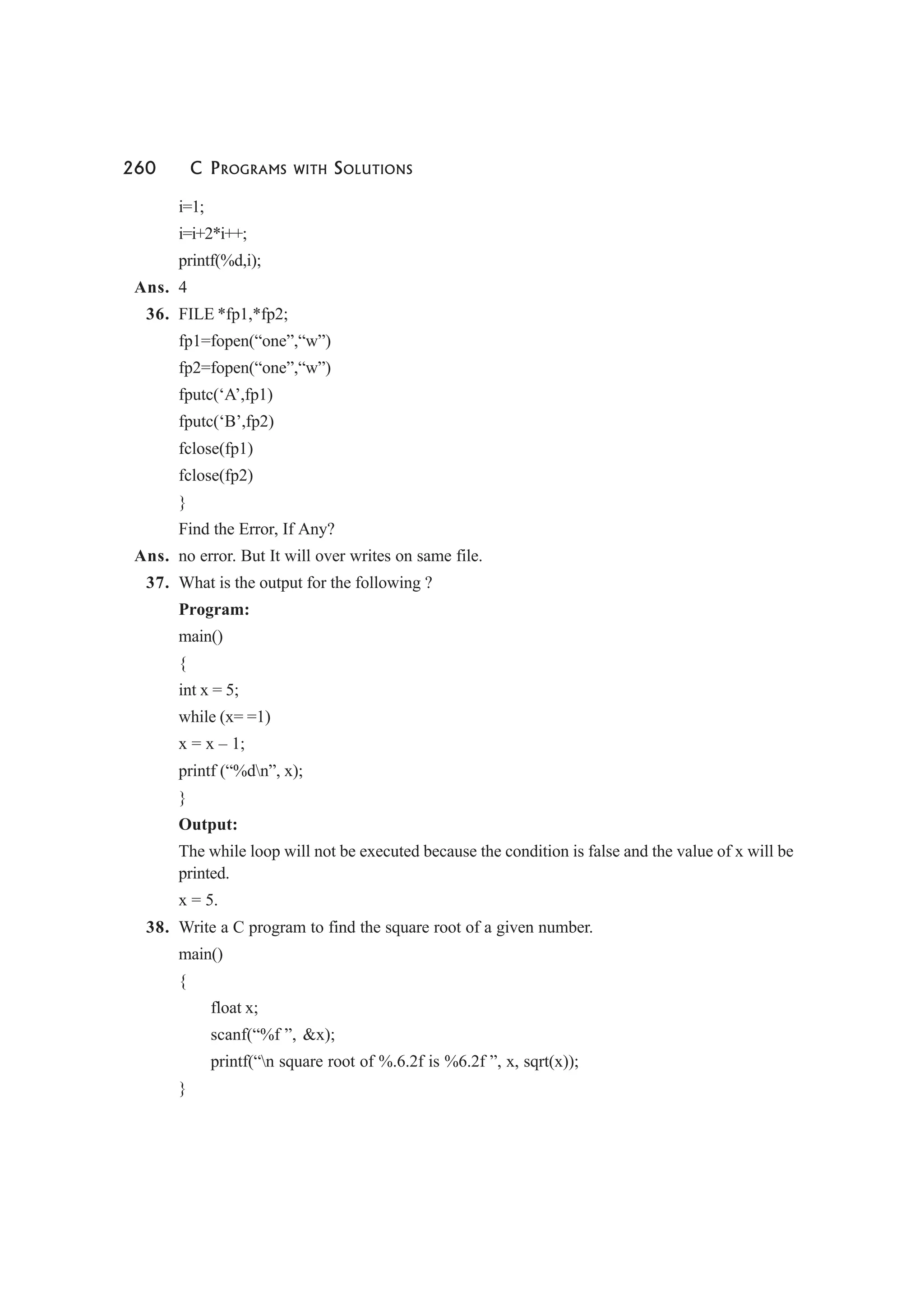 260 C PROGRAMS WITH SOLUTIONS
i=1;
i=i+2*i++;
printf(%d,i);
Ans. 4
36. FILE *fp1,*fp2;
fp1=fopen(“one”,“w”)
fp2=fopen(“one”,“w”)
fputc(‘A’,fp1)
fputc(‘B’,fp2)
fclose(fp1)
fclose(fp2)
}
Find the Error, If Any?
Ans. no error. But It will over writes on same file.
37. What is the output for the following ?
Program:
main()
{
int x = 5;
while (x= =1)
x = x – 1;
printf (“%dn”, x);
}
Output:
The while loop will not be executed because the condition is false and the value of x will be
printed.
x = 5.
38. Write a C program to find the square root of a given number.
main()
{
float x;
scanf(“%f ”, &x);
printf(“n square root of %.6.2f is %6.2f ”, x, sqrt(x));
}
 