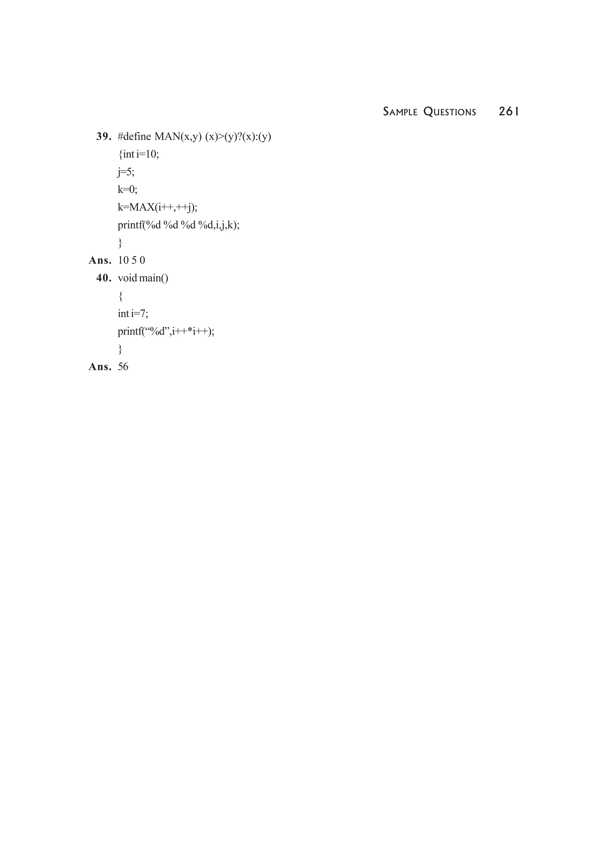 SAMPLE QUESTIONS 261
39. #define MAN(x,y) (x)>(y)?(x):(y)
{int i=10;
j=5;
k=0;
k=MAX(i++,++j);
printf(%d %d %d %d,i,j,k);
}
Ans. 10 5 0
40. void main()
{
int i=7;
printf(“%d”,i++*i++);
}
Ans. 56
 