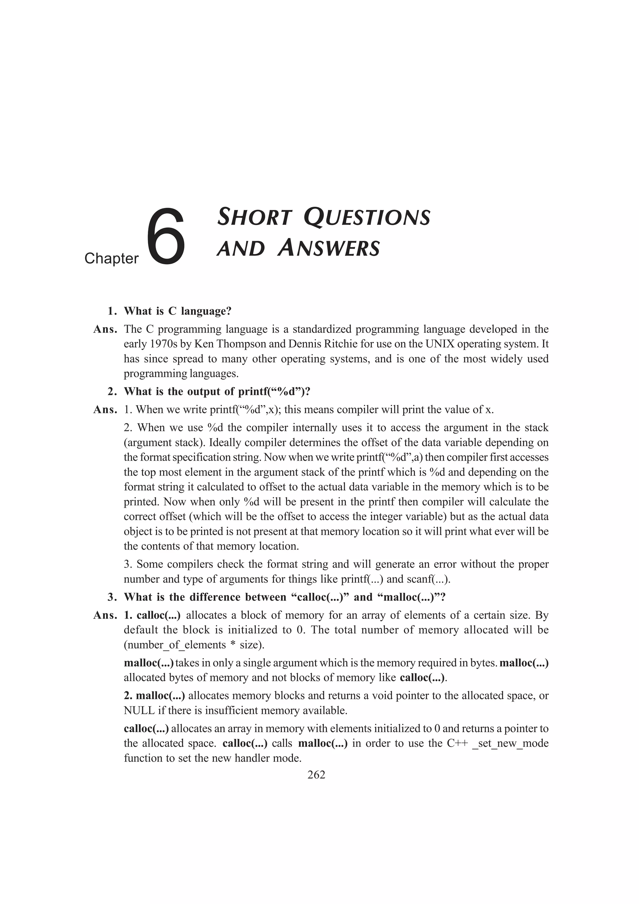 1. What is C language?
Ans. The C programming language is a standardized programming language developed in the
early 1970s by Ken Thompson and Dennis Ritchie for use on the UNIX operating system. It
has since spread to many other operating systems, and is one of the most widely used
programming languages.
2. What is the output of printf(“%d”)?
Ans. 1. When we write printf(“%d”,x); this means compiler will print the value of x.
2. When we use %d the compiler internally uses it to access the argument in the stack
(argument stack). Ideally compiler determines the offset of the data variable depending on
the format specification string. Now when we write printf(“%d”,a) then compiler first accesses
the top most element in the argument stack of the printf which is %d and depending on the
format string it calculated to offset to the actual data variable in the memory which is to be
printed. Now when only %d will be present in the printf then compiler will calculate the
correct offset (which will be the offset to access the integer variable) but as the actual data
object is to be printed is not present at that memory location so it will print what ever will be
the contents of that memory location.
3. Some compilers check the format string and will generate an error without the proper
number and type of arguments for things like printf(...) and scanf(...).
3. What is the difference between “calloc(...)” and “malloc(...)”?
Ans. 1. calloc(...) allocates a block of memory for an array of elements of a certain size. By
default the block is initialized to 0. The total number of memory allocated will be
(number_of_elements * size).
malloc(...)takes in only a single argument which is the memory required in bytes.malloc(...)
allocated bytes of memory and not blocks of memory like calloc(...).
2. malloc(...) allocates memory blocks and returns a void pointer to the allocated space, or
NULL if there is insufficient memory available.
calloc(...) allocates an array in memory with elements initialized to 0 and returns a pointer to
the allocated space. calloc(...) calls malloc(...) in order to use the C++ _set_new_mode
function to set the new handler mode.
262
SHORT QUESTIONS
AND ANSWERSChapter 6
 