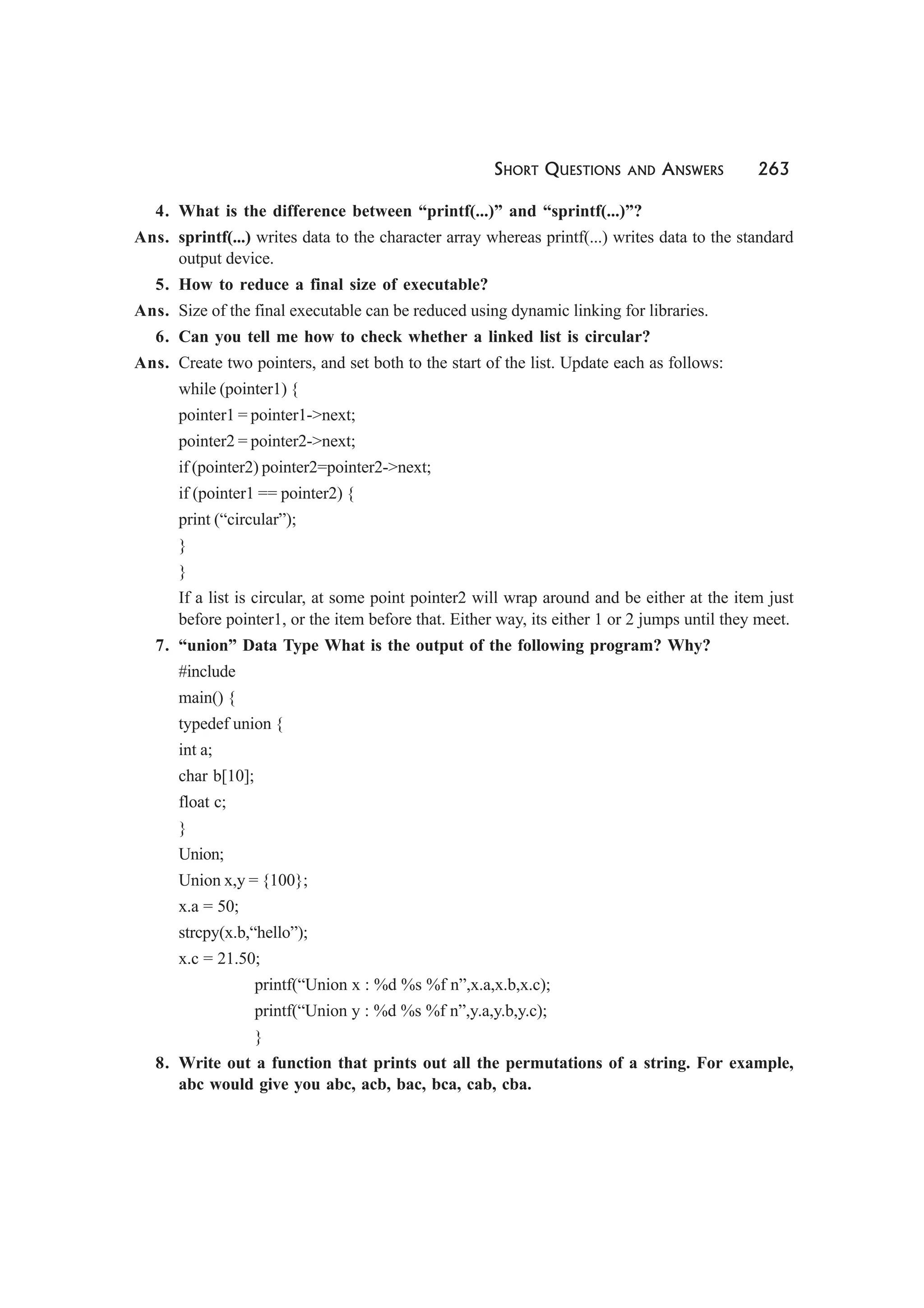 SHORT QUESTIONS AND ANSWERS 263
4. What is the difference between “printf(...)” and “sprintf(...)”?
Ans. sprintf(...) writes data to the character array whereas printf(...) writes data to the standard
output device.
5. How to reduce a final size of executable?
Ans. Size of the final executable can be reduced using dynamic linking for libraries.
6. Can you tell me how to check whether a linked list is circular?
Ans. Create two pointers, and set both to the start of the list. Update each as follows:
while (pointer1) {
pointer1 = pointer1->next;
pointer2 = pointer2->next;
if (pointer2) pointer2=pointer2->next;
if (pointer1 == pointer2) {
print (“circular”);
}
}
If a list is circular, at some point pointer2 will wrap around and be either at the item just
before pointer1, or the item before that. Either way, its either 1 or 2 jumps until they meet.
7. “union” Data Type What is the output of the following program? Why?
#include
main() {
typedef union {
int a;
char b[10];
float c;
}
Union;
Union x,y = {100};
x.a = 50;
strcpy(x.b,“hello”);
x.c = 21.50;
printf(“Union x : %d %s %f n”,x.a,x.b,x.c);
printf(“Union y : %d %s %f n”,y.a,y.b,y.c);
}
8. Write out a function that prints out all the permutations of a string. For example,
abc would give you abc, acb, bac, bca, cab, cba.
 