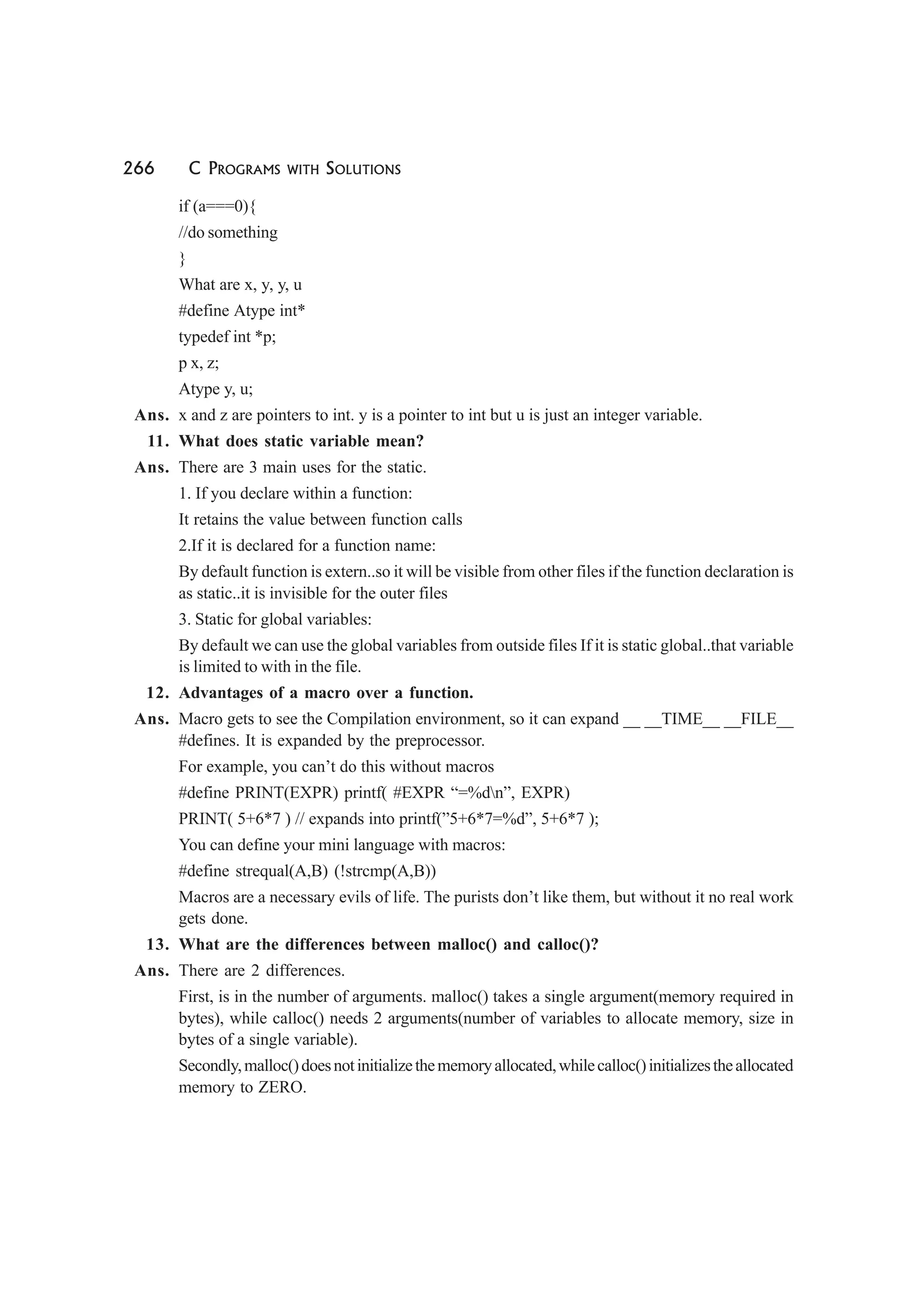 266 C PROGRAMS WITH SOLUTIONS
if (a===0){
//do something
}
What are x, y, y, u
#define Atype int*
typedef int *p;
p x, z;
Atype y, u;
Ans. x and z are pointers to int. y is a pointer to int but u is just an integer variable.
11. What does static variable mean?
Ans. There are 3 main uses for the static.
1. If you declare within a function:
It retains the value between function calls
2.If it is declared for a function name:
By default function is extern..so it will be visible from other files if the function declaration is
as static..it is invisible for the outer files
3. Static for global variables:
By default we can use the global variables from outside files If it is static global..that variable
is limited to with in the file.
12. Advantages of a macro over a function.
Ans. Macro gets to see the Compilation environment, so it can expand __ __TIME__ __FILE__
#defines. It is expanded by the preprocessor.
For example, you can’t do this without macros
#define PRINT(EXPR) printf( #EXPR “=%dn”, EXPR)
PRINT( 5+6*7 ) // expands into printf(”5+6*7=%d”, 5+6*7 );
You can define your mini language with macros:
#define strequal(A,B) (!strcmp(A,B))
Macros are a necessary evils of life. The purists don’t like them, but without it no real work
gets done.
13. What are the differences between malloc() and calloc()?
Ans. There are 2 differences.
First, is in the number of arguments. malloc() takes a single argument(memory required in
bytes), while calloc() needs 2 arguments(number of variables to allocate memory, size in
bytes of a single variable).
Secondly,malloc()doesnotinitializethememoryallocated,whilecalloc()initializestheallocated
memory to ZERO.
 