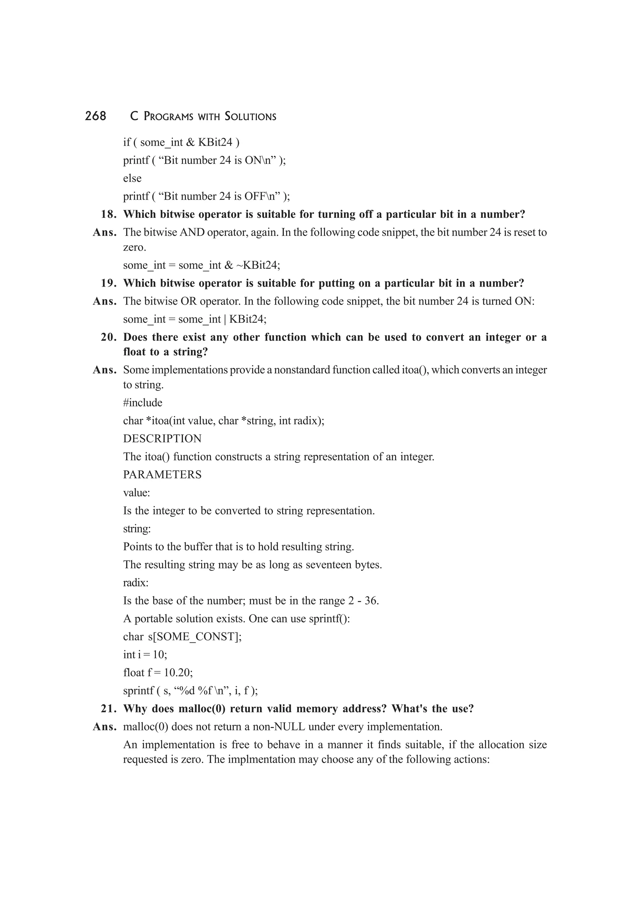 268 C PROGRAMS WITH SOLUTIONS
if ( some_int & KBit24 )
printf ( “Bit number 24 is ONn” );
else
printf ( “Bit number 24 is OFFn” );
18. Which bitwise operator is suitable for turning off a particular bit in a number?
Ans. The bitwise AND operator, again. In the following code snippet, the bit number 24 is reset to
zero.
some_int = some_int & ~KBit24;
19. Which bitwise operator is suitable for putting on a particular bit in a number?
Ans. The bitwise OR operator. In the following code snippet, the bit number 24 is turned ON:
some_int = some_int | KBit24;
20. Does there exist any other function which can be used to convert an integer or a
float to a string?
Ans. Some implementations provide a nonstandard function called itoa(), which converts an integer
to string.
#include
char *itoa(int value, char *string, int radix);
DESCRIPTION
The itoa() function constructs a string representation of an integer.
PARAMETERS
value:
Is the integer to be converted to string representation.
string:
Points to the buffer that is to hold resulting string.
The resulting string may be as long as seventeen bytes.
radix:
Is the base of the number; must be in the range 2 - 36.
A portable solution exists. One can use sprintf():
char s[SOME_CONST];
int i = 10;
float f = 10.20;
sprintf ( s, “%d %f n”, i, f );
21. Why does malloc(0) return valid memory address? What's the use?
Ans. malloc(0) does not return a non-NULL under every implementation.
An implementation is free to behave in a manner it finds suitable, if the allocation size
requested is zero. The implmentation may choose any of the following actions:
 