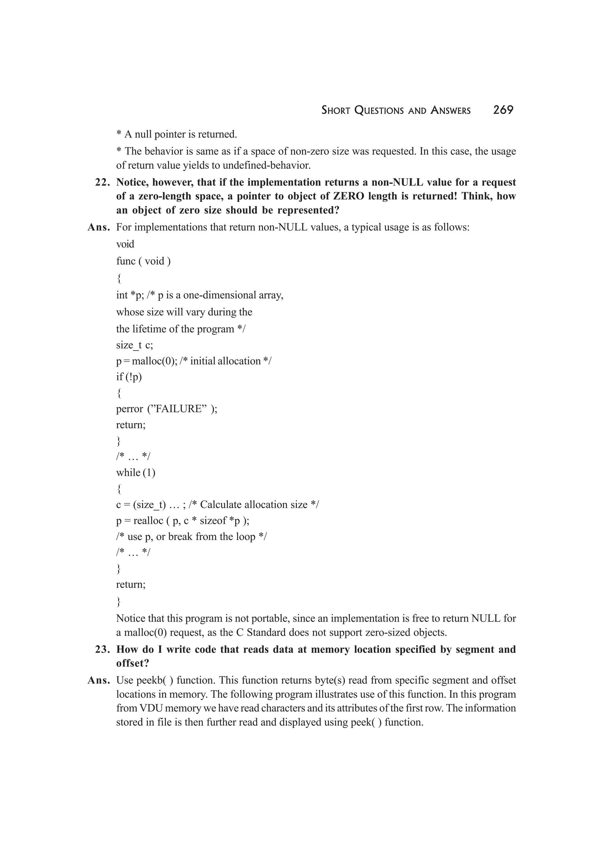 SHORT QUESTIONS AND ANSWERS 269
* A null pointer is returned.
* The behavior is same as if a space of non-zero size was requested. In this case, the usage
of return value yields to undefined-behavior.
22. Notice, however, that if the implementation returns a non-NULL value for a request
of a zero-length space, a pointer to object of ZERO length is returned! Think, how
an object of zero size should be represented?
Ans. For implementations that return non-NULL values, a typical usage is as follows:
void
func ( void )
{
int *p; /* p is a one-dimensional array,
whose size will vary during the
the lifetime of the program */
size_t c;
p = malloc(0); /* initial allocation */
if (!p)
{
perror (”FAILURE” );
return;
}
/* … */
while (1)
{
c = (size_t) … ; /* Calculate allocation size */
p = realloc ( p, c * sizeof *p );
/* use p, or break from the loop */
/* … */
}
return;
}
Notice that this program is not portable, since an implementation is free to return NULL for
a malloc(0) request, as the C Standard does not support zero-sized objects.
23. How do I write code that reads data at memory location specified by segment and
offset?
Ans. Use peekb( ) function. This function returns byte(s) read from specific segment and offset
locations in memory. The following program illustrates use of this function. In this program
from VDU memory we have read characters and its attributes of the first row. The information
stored in file is then further read and displayed using peek( ) function.
 
