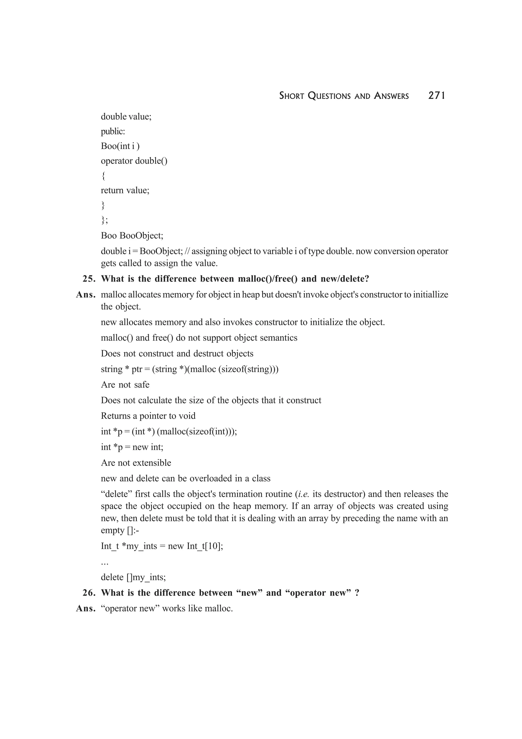 SHORT QUESTIONS AND ANSWERS 271
double value;
public:
Boo(int i )
operator double()
{
return value;
}
};
Boo BooObject;
double i = BooObject; // assigning object to variable i of type double. now conversion operator
gets called to assign the value.
25. What is the difference between malloc()/free() and new/delete?
Ans. malloc allocates memory for object in heap but doesn't invoke object's constructor to initiallize
the object.
new allocates memory and also invokes constructor to initialize the object.
malloc() and free() do not support object semantics
Does not construct and destruct objects
string * ptr = (string *)(malloc (sizeof(string)))
Are not safe
Does not calculate the size of the objects that it construct
Returns a pointer to void
int *p = (int *) (malloc(sizeof(int)));
int *p = new int;
Are not extensible
new and delete can be overloaded in a class
“delete” first calls the object's termination routine (i.e. its destructor) and then releases the
space the object occupied on the heap memory. If an array of objects was created using
new, then delete must be told that it is dealing with an array by preceding the name with an
empty []:-
Int_t *my_ints = new Int_t[10];
...
delete []my_ints;
26. What is the difference between “new” and “operator new” ?
Ans. “operator new” works like malloc.
 