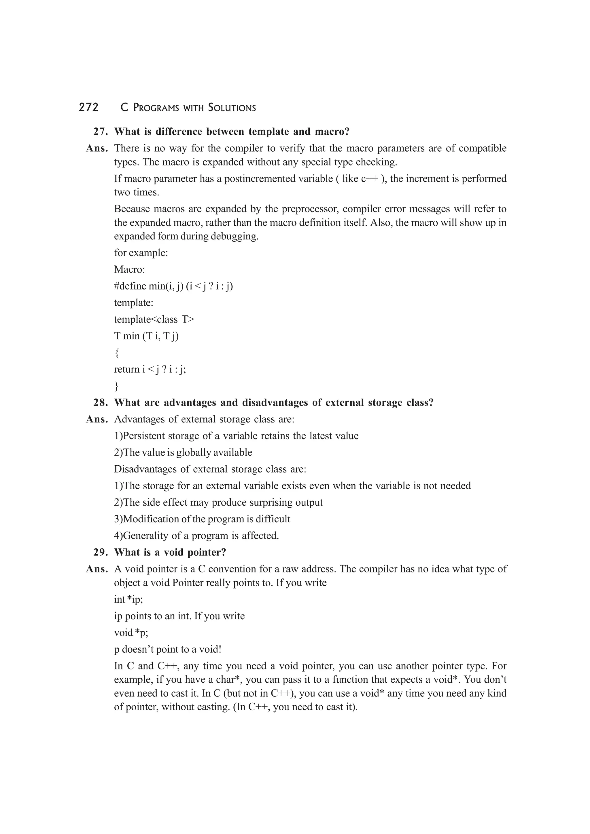 272 C PROGRAMS WITH SOLUTIONS
27. What is difference between template and macro?
Ans. There is no way for the compiler to verify that the macro parameters are of compatible
types. The macro is expanded without any special type checking.
If macro parameter has a postincremented variable ( like c++ ), the increment is performed
two times.
Because macros are expanded by the preprocessor, compiler error messages will refer to
the expanded macro, rather than the macro definition itself. Also, the macro will show up in
expanded form during debugging.
for example:
Macro:
#define min(i, j) (i < j ? i : j)
template:
template<class T>
T min (T i, T j)
{
return i < j ? i : j;
}
28. What are advantages and disadvantages of external storage class?
Ans. Advantages of external storage class are:
1)Persistent storage of a variable retains the latest value
2)The value is globally available
Disadvantages of external storage class are:
1)The storage for an external variable exists even when the variable is not needed
2)The side effect may produce surprising output
3)Modification of the program is difficult
4)Generality of a program is affected.
29. What is a void pointer?
Ans. A void pointer is a C convention for a raw address. The compiler has no idea what type of
object a void Pointer really points to. If you write
int *ip;
ip points to an int. If you write
void *p;
p doesn’t point to a void!
In C and C++, any time you need a void pointer, you can use another pointer type. For
example, if you have a char*, you can pass it to a function that expects a void*. You don’t
even need to cast it. In C (but not in C++), you can use a void* any time you need any kind
of pointer, without casting. (In C++, you need to cast it).
 