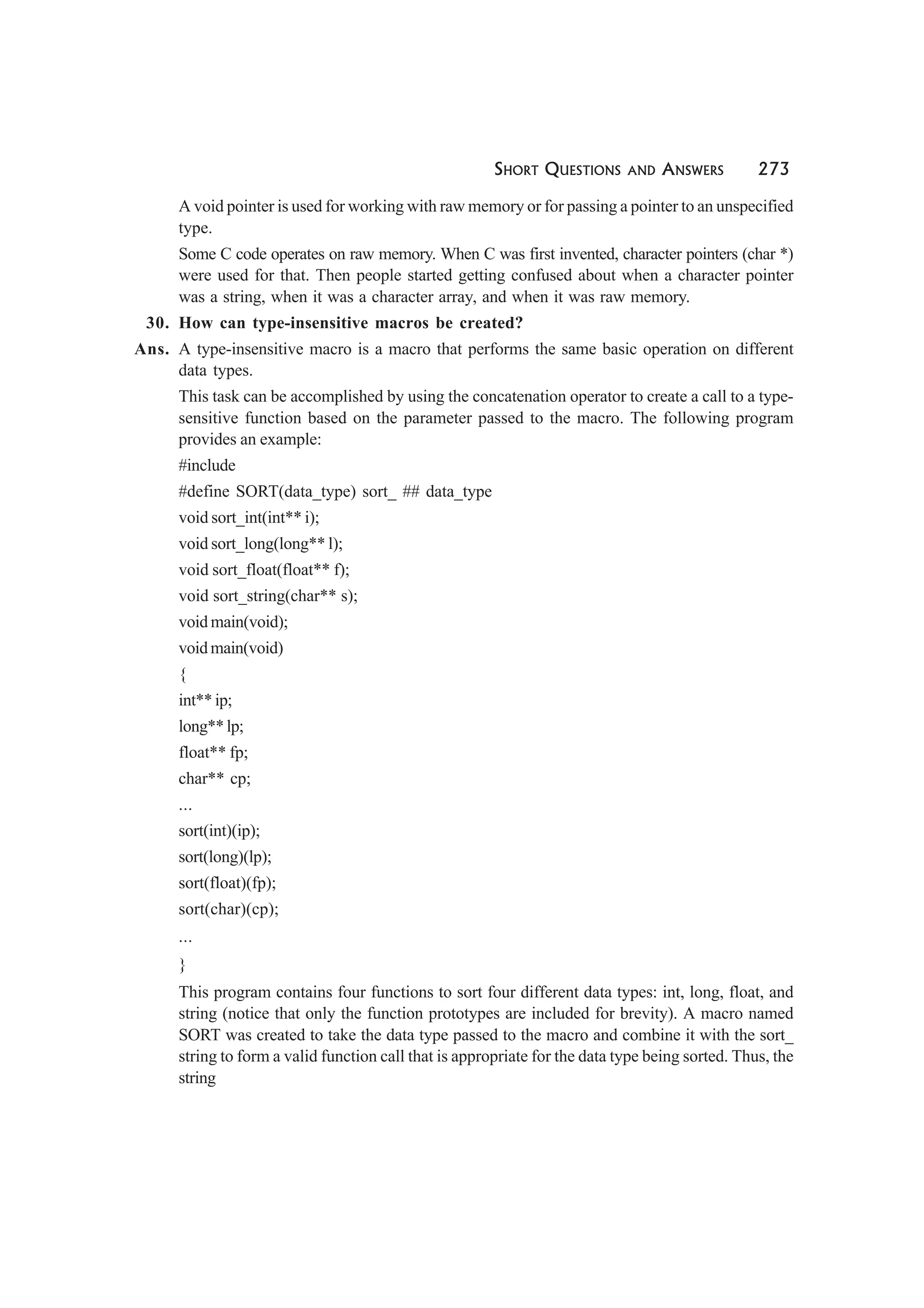 SHORT QUESTIONS AND ANSWERS 273
A void pointer is used for working with raw memory or for passing a pointer to an unspecified
type.
Some C code operates on raw memory. When C was first invented, character pointers (char *)
were used for that. Then people started getting confused about when a character pointer
was a string, when it was a character array, and when it was raw memory.
30. How can type-insensitive macros be created?
Ans. A type-insensitive macro is a macro that performs the same basic operation on different
data types.
This task can be accomplished by using the concatenation operator to create a call to a type-
sensitive function based on the parameter passed to the macro. The following program
provides an example:
#include
#define SORT(data_type) sort_ ## data_type
void sort_int(int** i);
void sort_long(long** l);
void sort_float(float** f);
void sort_string(char** s);
void main(void);
void main(void)
{
int** ip;
long**lp;
float** fp;
char** cp;
...
sort(int)(ip);
sort(long)(lp);
sort(float)(fp);
sort(char)(cp);
...
}
This program contains four functions to sort four different data types: int, long, float, and
string (notice that only the function prototypes are included for brevity). A macro named
SORT was created to take the data type passed to the macro and combine it with the sort_
string to form a valid function call that is appropriate for the data type being sorted. Thus, the
string
 