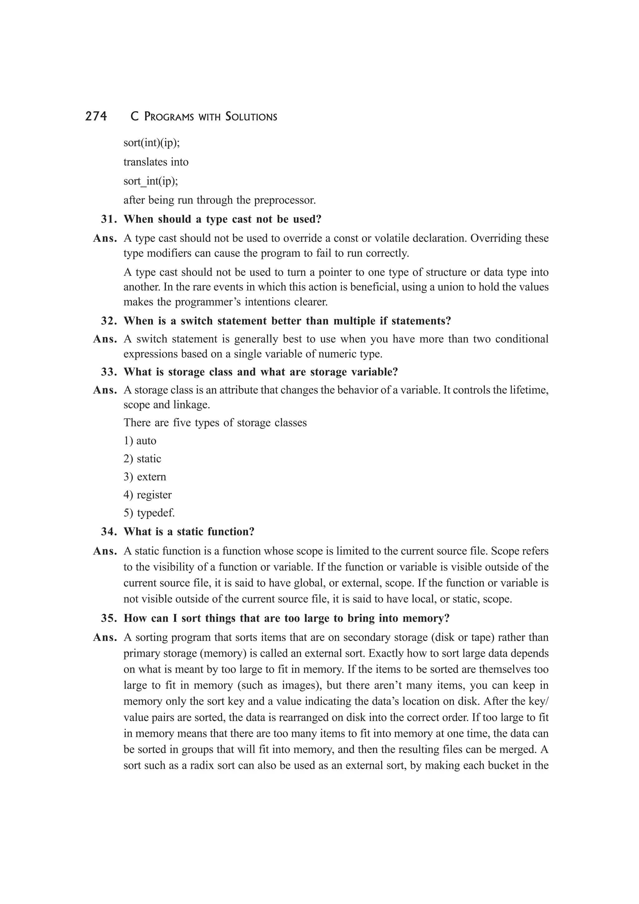 274 C PROGRAMS WITH SOLUTIONS
sort(int)(ip);
translates into
sort_int(ip);
after being run through the preprocessor.
31. When should a type cast not be used?
Ans. A type cast should not be used to override a const or volatile declaration. Overriding these
type modifiers can cause the program to fail to run correctly.
A type cast should not be used to turn a pointer to one type of structure or data type into
another. In the rare events in which this action is beneficial, using a union to hold the values
makes the programmer’s intentions clearer.
32. When is a switch statement better than multiple if statements?
Ans. A switch statement is generally best to use when you have more than two conditional
expressions based on a single variable of numeric type.
33. What is storage class and what are storage variable?
Ans. A storage class is an attribute that changes the behavior of a variable. It controls the lifetime,
scope and linkage.
There are five types of storage classes
1) auto
2) static
3) extern
4) register
5) typedef.
34. What is a static function?
Ans. A static function is a function whose scope is limited to the current source file. Scope refers
to the visibility of a function or variable. If the function or variable is visible outside of the
current source file, it is said to have global, or external, scope. If the function or variable is
not visible outside of the current source file, it is said to have local, or static, scope.
35. How can I sort things that are too large to bring into memory?
Ans. A sorting program that sorts items that are on secondary storage (disk or tape) rather than
primary storage (memory) is called an external sort. Exactly how to sort large data depends
on what is meant by too large to fit in memory. If the items to be sorted are themselves too
large to fit in memory (such as images), but there aren’t many items, you can keep in
memory only the sort key and a value indicating the data’s location on disk. After the key/
value pairs are sorted, the data is rearranged on disk into the correct order. If too large to fit
in memory means that there are too many items to fit into memory at one time, the data can
be sorted in groups that will fit into memory, and then the resulting files can be merged. A
sort such as a radix sort can also be used as an external sort, by making each bucket in the
 