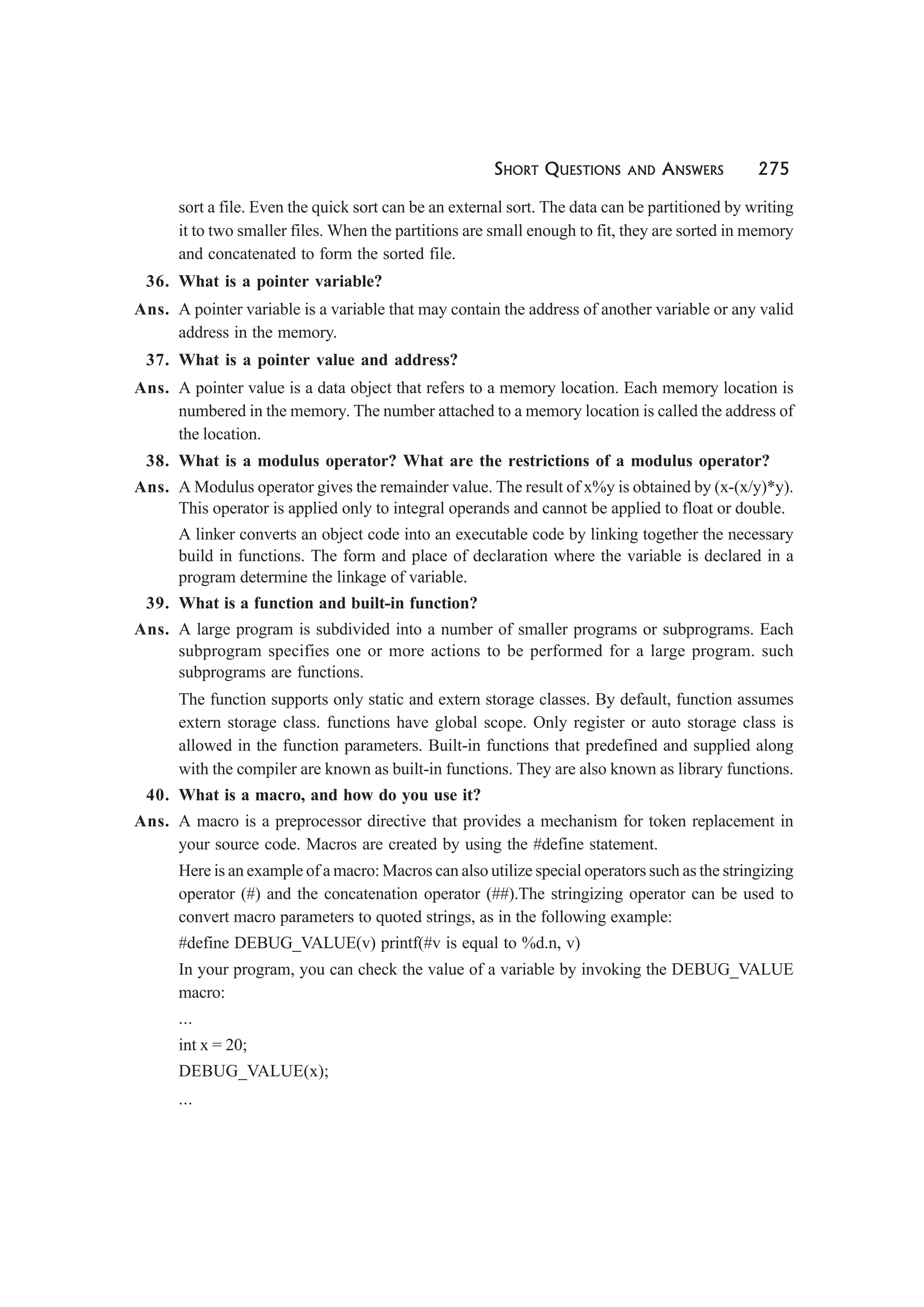 SHORT QUESTIONS AND ANSWERS 275
sort a file. Even the quick sort can be an external sort. The data can be partitioned by writing
it to two smaller files. When the partitions are small enough to fit, they are sorted in memory
and concatenated to form the sorted file.
36. What is a pointer variable?
Ans. A pointer variable is a variable that may contain the address of another variable or any valid
address in the memory.
37. What is a pointer value and address?
Ans. A pointer value is a data object that refers to a memory location. Each memory location is
numbered in the memory. The number attached to a memory location is called the address of
the location.
38. What is a modulus operator? What are the restrictions of a modulus operator?
Ans. A Modulus operator gives the remainder value. The result of x%y is obtained by (x-(x/y)*y).
This operator is applied only to integral operands and cannot be applied to float or double.
A linker converts an object code into an executable code by linking together the necessary
build in functions. The form and place of declaration where the variable is declared in a
program determine the linkage of variable.
39. What is a function and built-in function?
Ans. A large program is subdivided into a number of smaller programs or subprograms. Each
subprogram specifies one or more actions to be performed for a large program. such
subprograms are functions.
The function supports only static and extern storage classes. By default, function assumes
extern storage class. functions have global scope. Only register or auto storage class is
allowed in the function parameters. Built-in functions that predefined and supplied along
with the compiler are known as built-in functions. They are also known as library functions.
40. What is a macro, and how do you use it?
Ans. A macro is a preprocessor directive that provides a mechanism for token replacement in
your source code. Macros are created by using the #define statement.
Here is an example of a macro: Macros can also utilize special operators such as the stringizing
operator (#) and the concatenation operator (##).The stringizing operator can be used to
convert macro parameters to quoted strings, as in the following example:
#define DEBUG_VALUE(v) printf(#v is equal to %d.n, v)
In your program, you can check the value of a variable by invoking the DEBUG_VALUE
macro:
...
int x = 20;
DEBUG_VALUE(x);
...
 