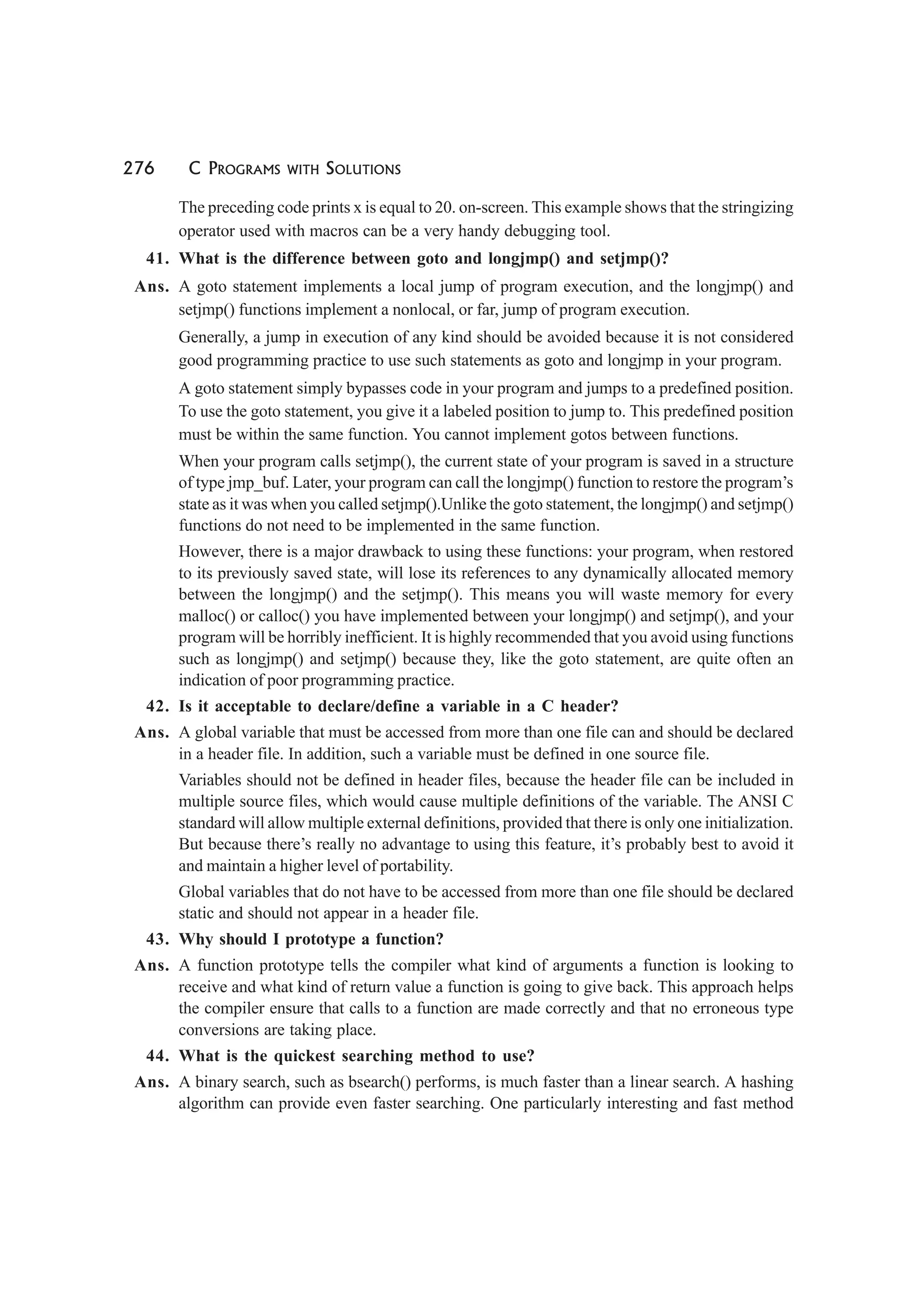 276 C PROGRAMS WITH SOLUTIONS
The preceding code prints x is equal to 20. on-screen. This example shows that the stringizing
operator used with macros can be a very handy debugging tool.
41. What is the difference between goto and longjmp() and setjmp()?
Ans. A goto statement implements a local jump of program execution, and the longjmp() and
setjmp() functions implement a nonlocal, or far, jump of program execution.
Generally, a jump in execution of any kind should be avoided because it is not considered
good programming practice to use such statements as goto and longjmp in your program.
A goto statement simply bypasses code in your program and jumps to a predefined position.
To use the goto statement, you give it a labeled position to jump to. This predefined position
must be within the same function. You cannot implement gotos between functions.
When your program calls setjmp(), the current state of your program is saved in a structure
of type jmp_buf. Later, your program can call the longjmp() function to restore the program’s
state as it was when you called setjmp().Unlike the goto statement, the longjmp() and setjmp()
functions do not need to be implemented in the same function.
However, there is a major drawback to using these functions: your program, when restored
to its previously saved state, will lose its references to any dynamically allocated memory
between the longjmp() and the setjmp(). This means you will waste memory for every
malloc() or calloc() you have implemented between your longjmp() and setjmp(), and your
program will be horribly inefficient. It is highly recommended that you avoid using functions
such as longjmp() and setjmp() because they, like the goto statement, are quite often an
indication of poor programming practice.
42. Is it acceptable to declare/define a variable in a C header?
Ans. A global variable that must be accessed from more than one file can and should be declared
in a header file. In addition, such a variable must be defined in one source file.
Variables should not be defined in header files, because the header file can be included in
multiple source files, which would cause multiple definitions of the variable. The ANSI C
standard will allow multiple external definitions, provided that there is only one initialization.
But because there’s really no advantage to using this feature, it’s probably best to avoid it
and maintain a higher level of portability.
Global variables that do not have to be accessed from more than one file should be declared
static and should not appear in a header file.
43. Why should I prototype a function?
Ans. A function prototype tells the compiler what kind of arguments a function is looking to
receive and what kind of return value a function is going to give back. This approach helps
the compiler ensure that calls to a function are made correctly and that no erroneous type
conversions are taking place.
44. What is the quickest searching method to use?
Ans. A binary search, such as bsearch() performs, is much faster than a linear search. A hashing
algorithm can provide even faster searching. One particularly interesting and fast method
 