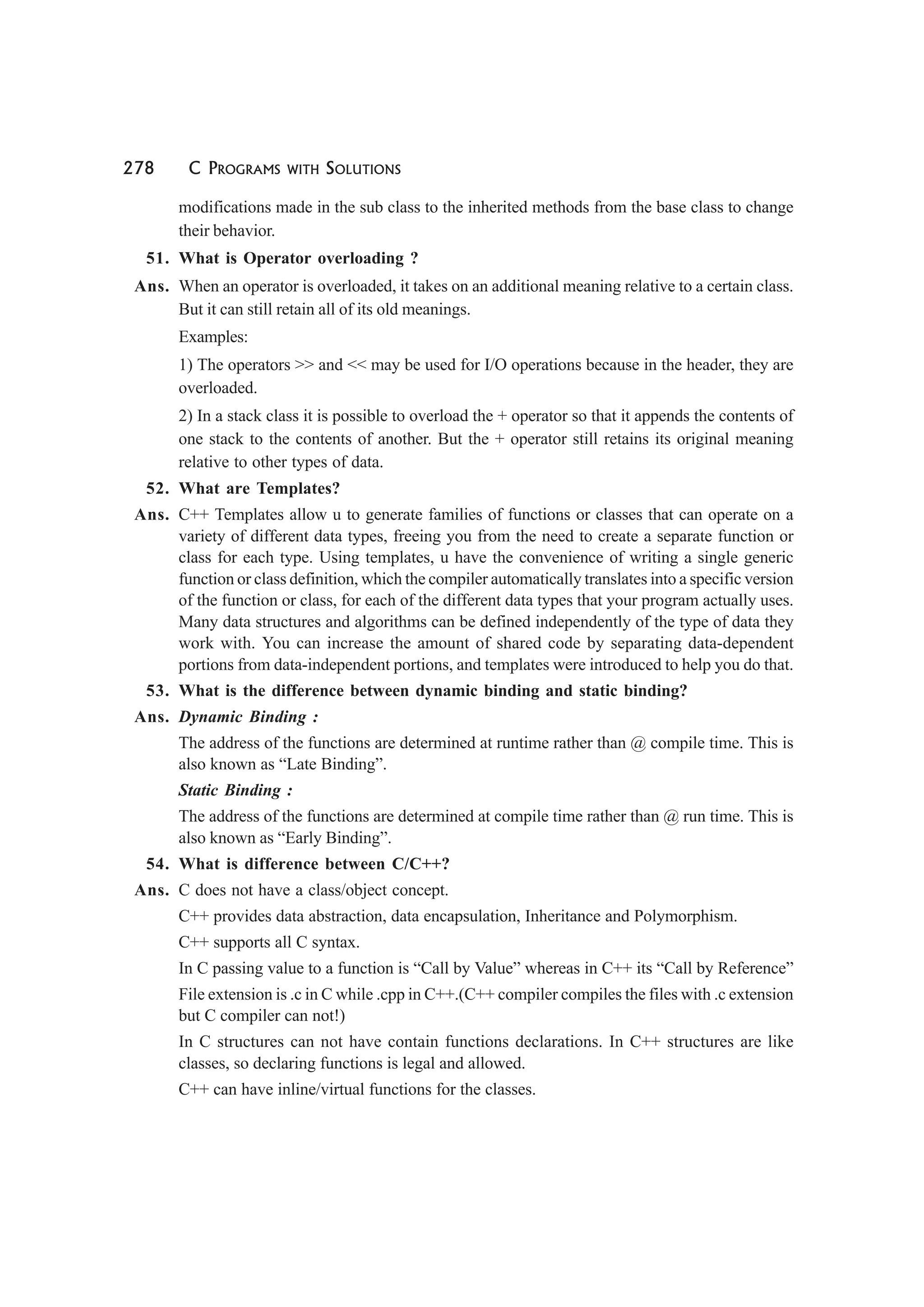278 C PROGRAMS WITH SOLUTIONS
modifications made in the sub class to the inherited methods from the base class to change
their behavior.
51. What is Operator overloading ?
Ans. When an operator is overloaded, it takes on an additional meaning relative to a certain class.
But it can still retain all of its old meanings.
Examples:
1) The operators >> and << may be used for I/O operations because in the header, they are
overloaded.
2) In a stack class it is possible to overload the + operator so that it appends the contents of
one stack to the contents of another. But the + operator still retains its original meaning
relative to other types of data.
52. What are Templates?
Ans. C++ Templates allow u to generate families of functions or classes that can operate on a
variety of different data types, freeing you from the need to create a separate function or
class for each type. Using templates, u have the convenience of writing a single generic
function or class definition, which the compiler automatically translates into a specific version
of the function or class, for each of the different data types that your program actually uses.
Many data structures and algorithms can be defined independently of the type of data they
work with. You can increase the amount of shared code by separating data-dependent
portions from data-independent portions, and templates were introduced to help you do that.
53. What is the difference between dynamic binding and static binding?
Ans. Dynamic Binding :
The address of the functions are determined at runtime rather than @ compile time. This is
also known as “Late Binding”.
Static Binding :
The address of the functions are determined at compile time rather than @ run time. This is
also known as “Early Binding”.
54. What is difference between C/C++?
Ans. C does not have a class/object concept.
C++ provides data abstraction, data encapsulation, Inheritance and Polymorphism.
C++ supports all C syntax.
In C passing value to a function is “Call by Value” whereas in C++ its “Call by Reference”
File extension is .c in C while .cpp in C++.(C++ compiler compiles the files with .c extension
but C compiler can not!)
In C structures can not have contain functions declarations. In C++ structures are like
classes, so declaring functions is legal and allowed.
C++ can have inline/virtual functions for the classes.
 