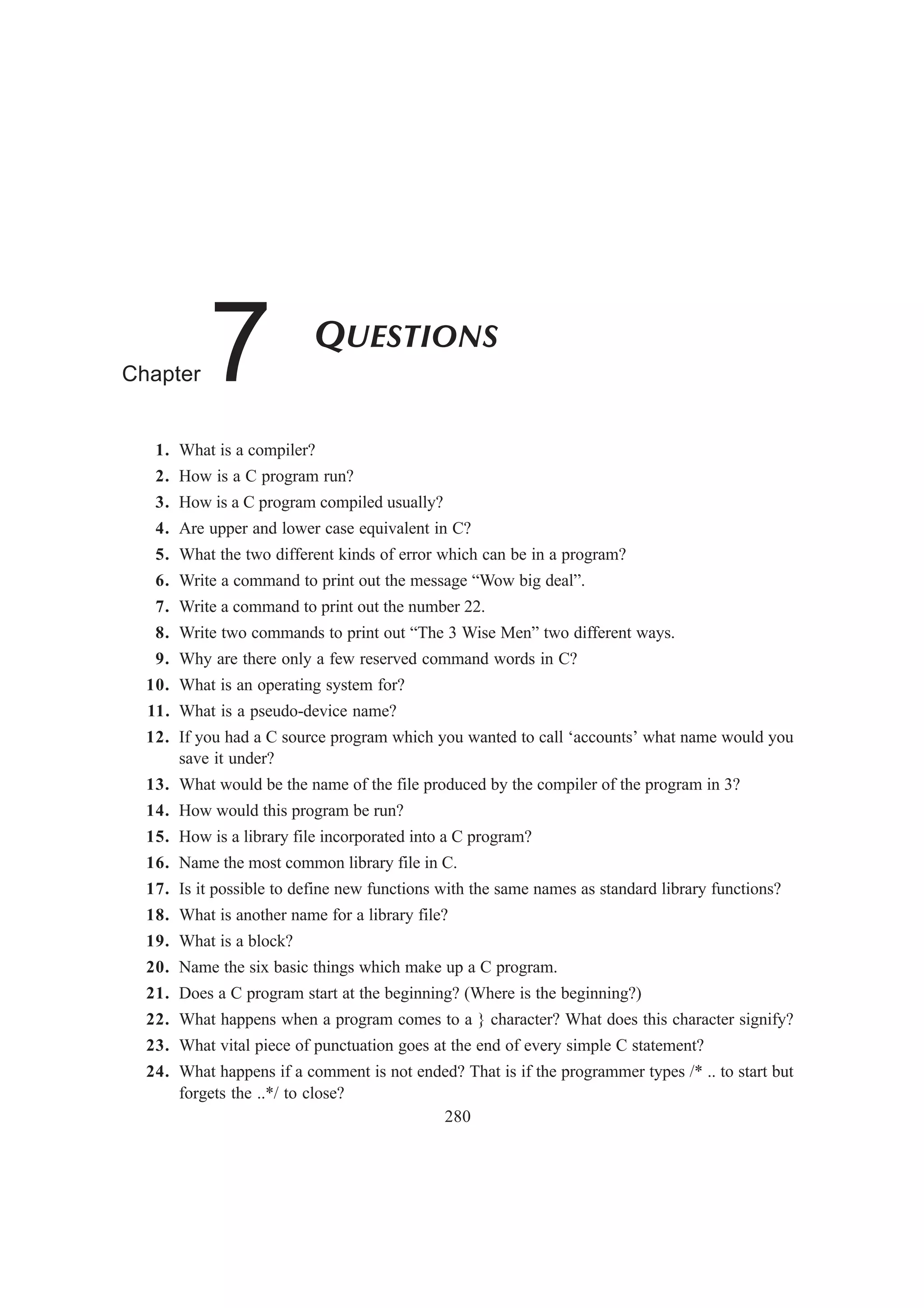 280
QUESTIONS
Chapter 7
1. What is a compiler?
2. How is a C program run?
3. How is a C program compiled usually?
4. Are upper and lower case equivalent in C?
5. What the two different kinds of error which can be in a program?
6. Write a command to print out the message “Wow big deal”.
7. Write a command to print out the number 22.
8. Write two commands to print out “The 3 Wise Men” two different ways.
9. Why are there only a few reserved command words in C?
10. What is an operating system for?
11. What is a pseudo-device name?
12. If you had a C source program which you wanted to call ‘accounts’ what name would you
save it under?
13. What would be the name of the file produced by the compiler of the program in 3?
14. How would this program be run?
15. How is a library file incorporated into a C program?
16. Name the most common library file in C.
17. Is it possible to define new functions with the same names as standard library functions?
18. What is another name for a library file?
19. What is a block?
20. Name the six basic things which make up a C program.
21. Does a C program start at the beginning? (Where is the beginning?)
22. What happens when a program comes to a } character? What does this character signify?
23. What vital piece of punctuation goes at the end of every simple C statement?
24. What happens if a comment is not ended? That is if the programmer types /* .. to start but
forgets the ..*/ to close?
 