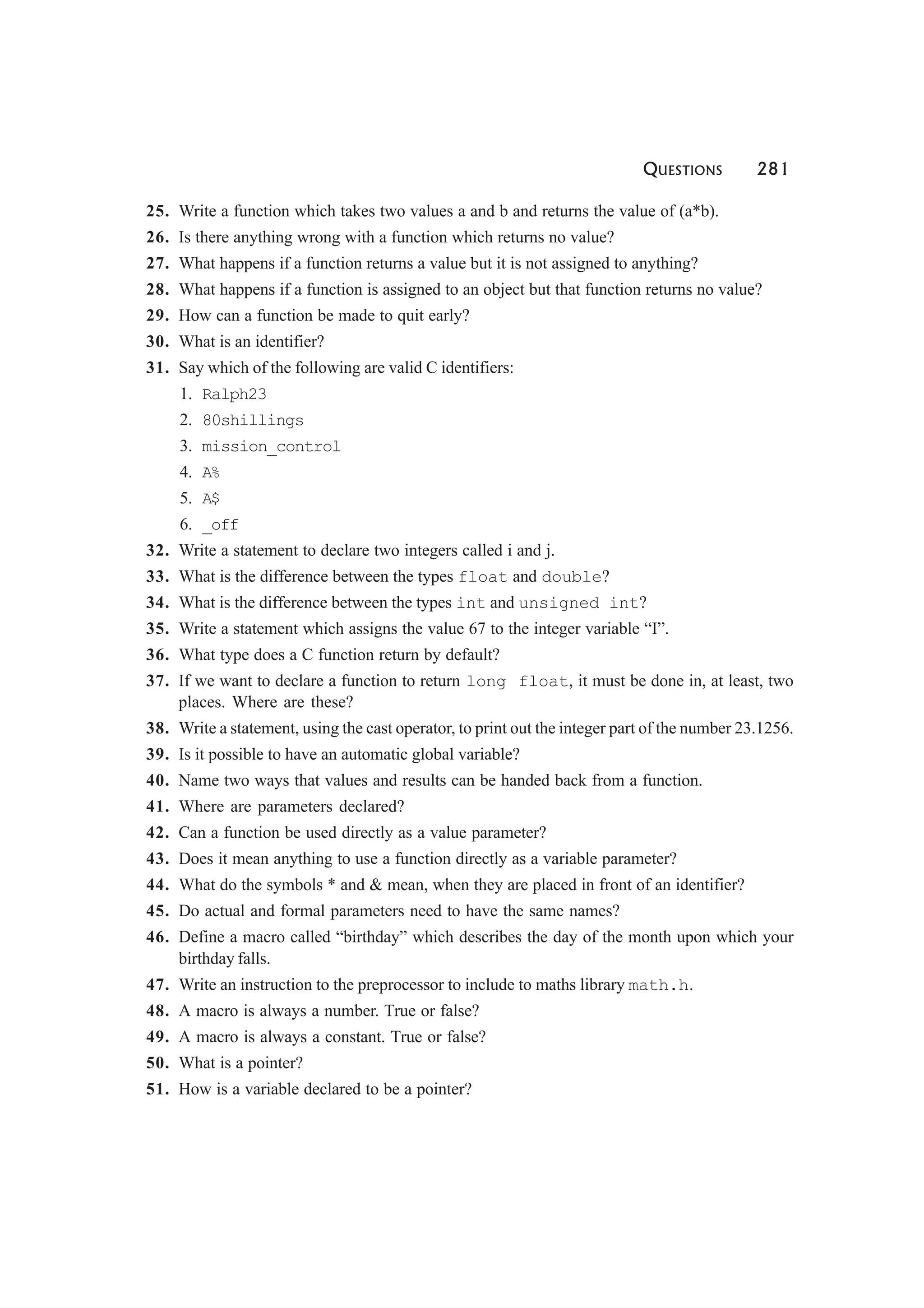 QUESTIONS 281
25. Write a function which takes two values a and b and returns the value of (a*b).
26. Is there anything wrong with a function which returns no value?
27. What happens if a function returns a value but it is not assigned to anything?
28. What happens if a function is assigned to an object but that function returns no value?
29. How can a function be made to quit early?
30. What is an identifier?
31. Say which of the following are valid C identifiers:
1. Ralph23
2. 80shillings
3. mission_control
4. A%
5. A$
6. _off
32. Write a statement to declare two integers called i and j.
33. What is the difference between the types float and double?
34. What is the difference between the types int and unsigned int?
35. Write a statement which assigns the value 67 to the integer variable “I”.
36. What type does a C function return by default?
37. If we want to declare a function to return long float, it must be done in, at least, two
places. Where are these?
38. Write a statement, using the cast operator, to print out the integer part of the number 23.1256.
39. Is it possible to have an automatic global variable?
40. Name two ways that values and results can be handed back from a function.
41. Where are parameters declared?
42. Can a function be used directly as a value parameter?
43. Does it mean anything to use a function directly as a variable parameter?
44. What do the symbols * and & mean, when they are placed in front of an identifier?
45. Do actual and formal parameters need to have the same names?
46. Define a macro called “birthday” which describes the day of the month upon which your
birthday falls.
47. Write an instruction to the preprocessor to include to maths library math.h.
48. A macro is always a number. True or false?
49. A macro is always a constant. True or false?
50. What is a pointer?
51. How is a variable declared to be a pointer?
 