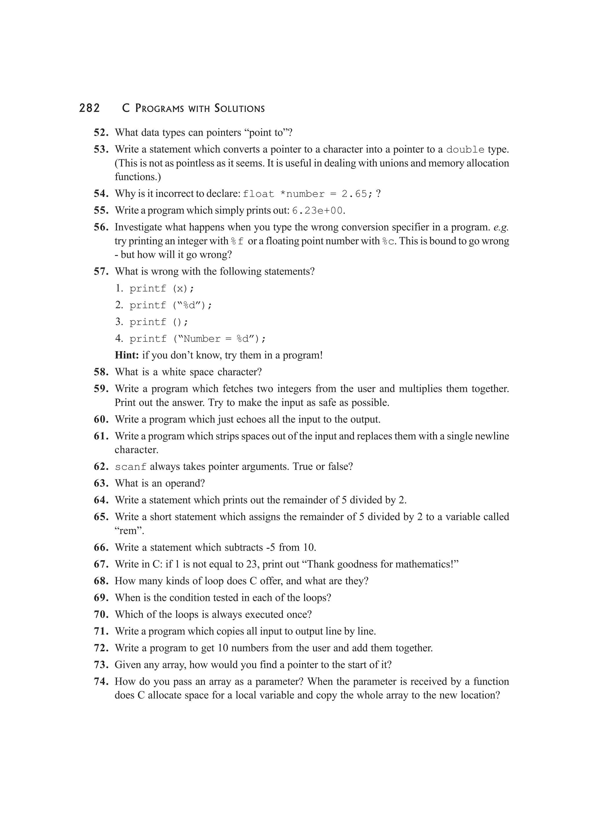282 C PROGRAMS WITH SOLUTIONS
52. What data types can pointers “point to”?
53. Write a statement which converts a pointer to a character into a pointer to a double type.
(This is not as pointless as it seems. It is useful in dealing with unions and memory allocation
functions.)
54. Why is it incorrect to declare:float *number = 2.65; ?
55. Write a program which simply prints out:6.23e+00.
56. Investigate what happens when you type the wrong conversion specifier in a program. e.g.
try printing an integer with%f or a floating point number with%c. This is bound to go wrong
- but how will it go wrong?
57. What is wrong with the following statements?
1. printf (x);
2. printf (“%d”);
3. printf ();
4. printf (“Number = %d”);
Hint: if you don’t know, try them in a program!
58. What is a white space character?
59. Write a program which fetches two integers from the user and multiplies them together.
Print out the answer. Try to make the input as safe as possible.
60. Write a program which just echoes all the input to the output.
61. Write a program which strips spaces out of the input and replaces them with a single newline
character.
62. scanf always takes pointer arguments. True or false?
63. What is an operand?
64. Write a statement which prints out the remainder of 5 divided by 2.
65. Write a short statement which assigns the remainder of 5 divided by 2 to a variable called
“rem”.
66. Write a statement which subtracts -5 from 10.
67. Write in C: if 1 is not equal to 23, print out “Thank goodness for mathematics!”
68. How many kinds of loop does C offer, and what are they?
69. When is the condition tested in each of the loops?
70. Which of the loops is always executed once?
71. Write a program which copies all input to output line by line.
72. Write a program to get 10 numbers from the user and add them together.
73. Given any array, how would you find a pointer to the start of it?
74. How do you pass an array as a parameter? When the parameter is received by a function
does C allocate space for a local variable and copy the whole array to the new location?
 