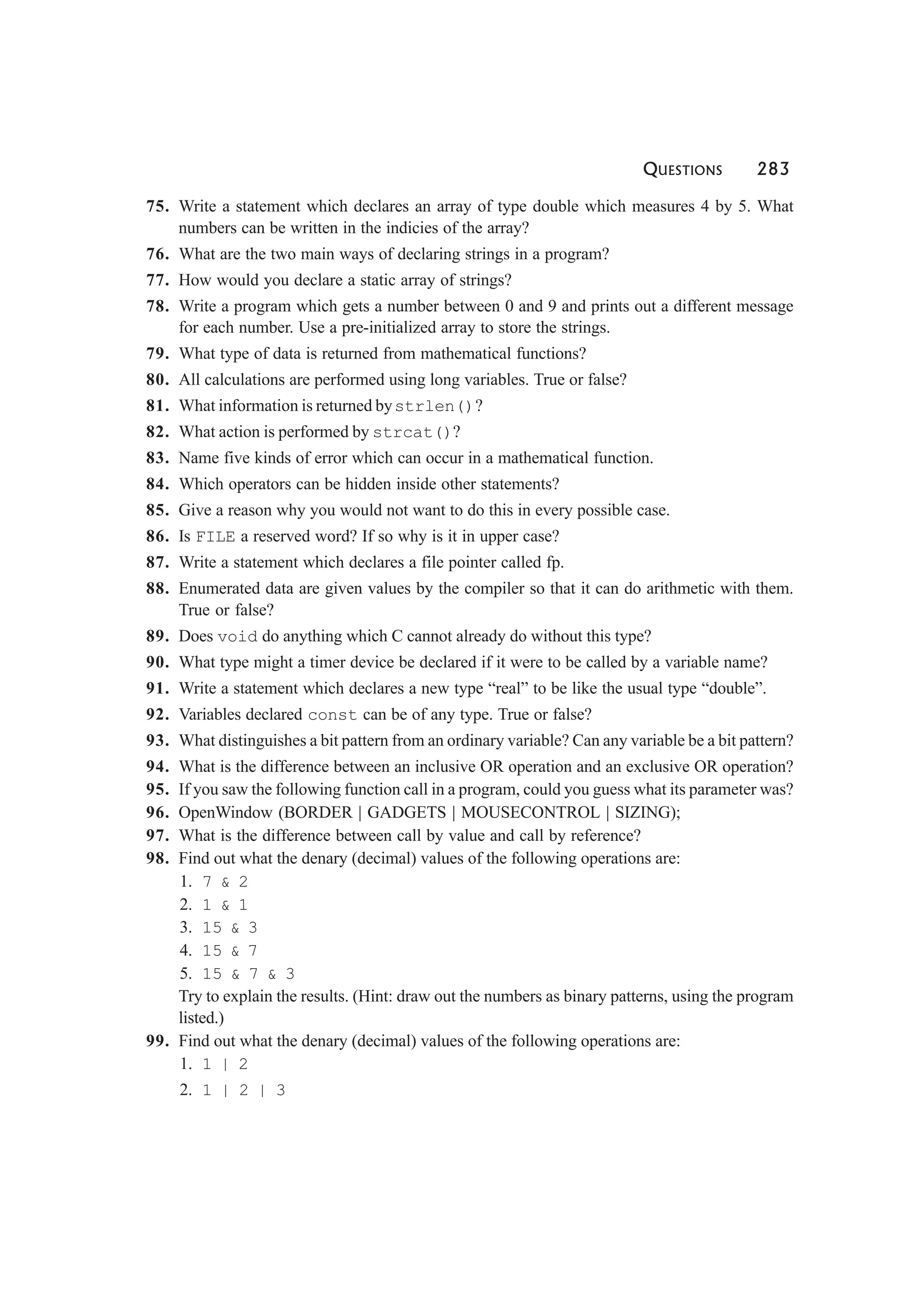 QUESTIONS 283
75. Write a statement which declares an array of type double which measures 4 by 5. What
numbers can be written in the indicies of the array?
76. What are the two main ways of declaring strings in a program?
77. How would you declare a static array of strings?
78. Write a program which gets a number between 0 and 9 and prints out a different message
for each number. Use a pre-initialized array to store the strings.
79. What type of data is returned from mathematical functions?
80. All calculations are performed using long variables. True or false?
81. What information is returned bystrlen()?
82. What action is performed by strcat()?
83. Name five kinds of error which can occur in a mathematical function.
84. Which operators can be hidden inside other statements?
85. Give a reason why you would not want to do this in every possible case.
86. Is FILE a reserved word? If so why is it in upper case?
87. Write a statement which declares a file pointer called fp.
88. Enumerated data are given values by the compiler so that it can do arithmetic with them.
True or false?
89. Does void do anything which C cannot already do without this type?
90. What type might a timer device be declared if it were to be called by a variable name?
91. Write a statement which declares a new type “real” to be like the usual type “double”.
92. Variables declared const can be of any type. True or false?
93. What distinguishes a bit pattern from an ordinary variable? Can any variable be a bit pattern?
94. What is the difference between an inclusive OR operation and an exclusive OR operation?
95. If you saw the following function call in a program, could you guess what its parameter was?
96. OpenWindow (BORDER | GADGETS | MOUSECONTROL | SIZING);
97. What is the difference between call by value and call by reference?
98. Find out what the denary (decimal) values of the following operations are:
1. 7 & 2
2. 1 & 1
3. 15 & 3
4. 15 & 7
5. 15 & 7 & 3
Try to explain the results. (Hint: draw out the numbers as binary patterns, using the program
listed.)
99. Find out what the denary (decimal) values of the following operations are:
1. 1 | 2
2. 1 | 2 | 3
 