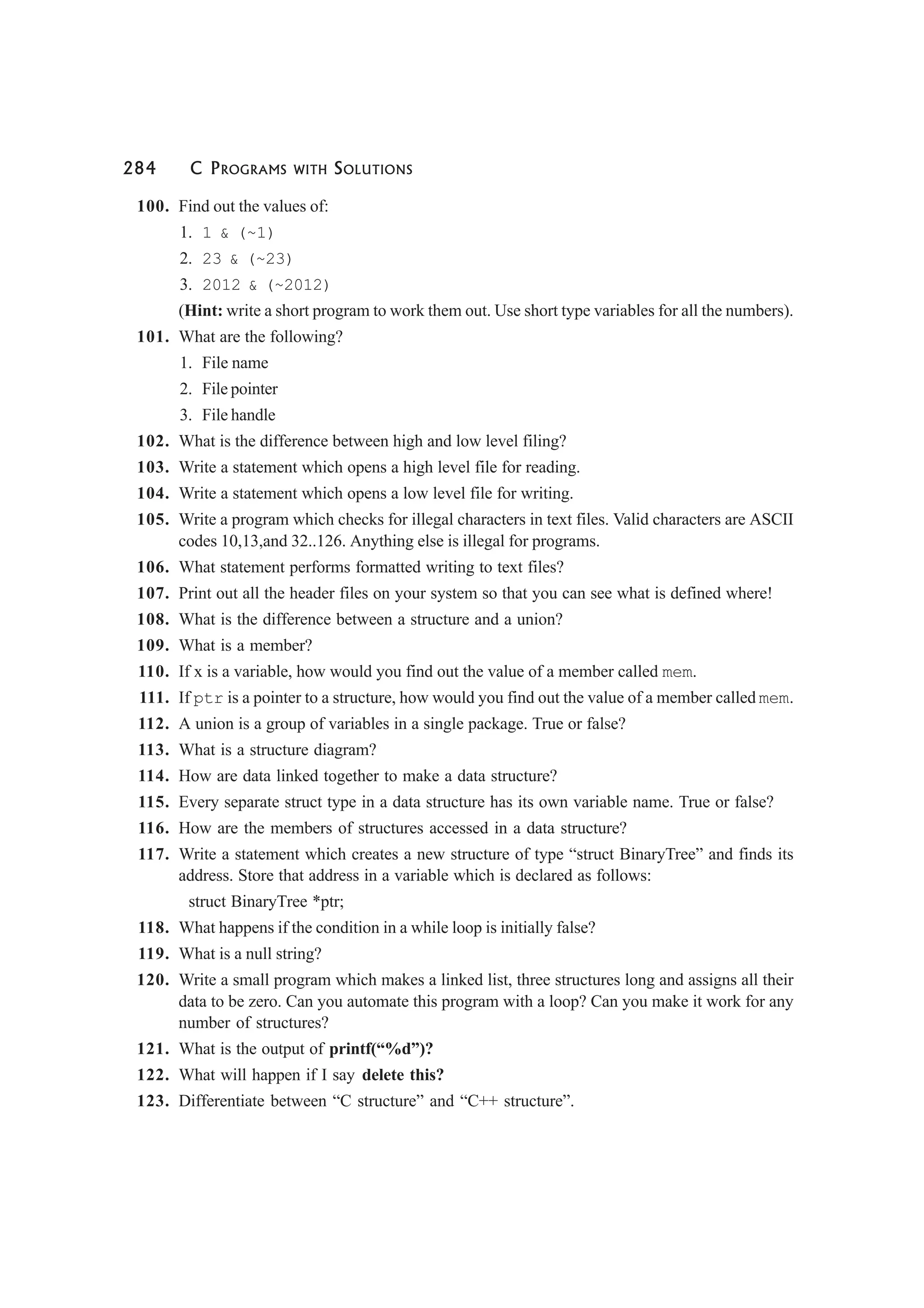 284 C PROGRAMS WITH SOLUTIONS
100. Find out the values of:
1. 1 & (~1)
2. 23 & (~23)
3. 2012 & (~2012)
(Hint: write a short program to work them out. Use short type variables for all the numbers).
101. What are the following?
1. File name
2. File pointer
3. File handle
102. What is the difference between high and low level filing?
103. Write a statement which opens a high level file for reading.
104. Write a statement which opens a low level file for writing.
105. Write a program which checks for illegal characters in text files. Valid characters are ASCII
codes 10,13,and 32..126. Anything else is illegal for programs.
106. What statement performs formatted writing to text files?
107. Print out all the header files on your system so that you can see what is defined where!
108. What is the difference between a structure and a union?
109. What is a member?
110. If x is a variable, how would you find out the value of a member called mem.
111. If ptr is a pointer to a structure, how would you find out the value of a member called mem.
112. A union is a group of variables in a single package. True or false?
113. What is a structure diagram?
114. How are data linked together to make a data structure?
115. Every separate struct type in a data structure has its own variable name. True or false?
116. How are the members of structures accessed in a data structure?
117. Write a statement which creates a new structure of type “struct BinaryTree” and finds its
address. Store that address in a variable which is declared as follows:
struct BinaryTree *ptr;
118. What happens if the condition in a while loop is initially false?
119. What is a null string?
120. Write a small program which makes a linked list, three structures long and assigns all their
data to be zero. Can you automate this program with a loop? Can you make it work for any
number of structures?
121. What is the output of printf(“%d”)?
122. What will happen if I say delete this?
123. Differentiate between “C structure” and “C++ structure”.
 