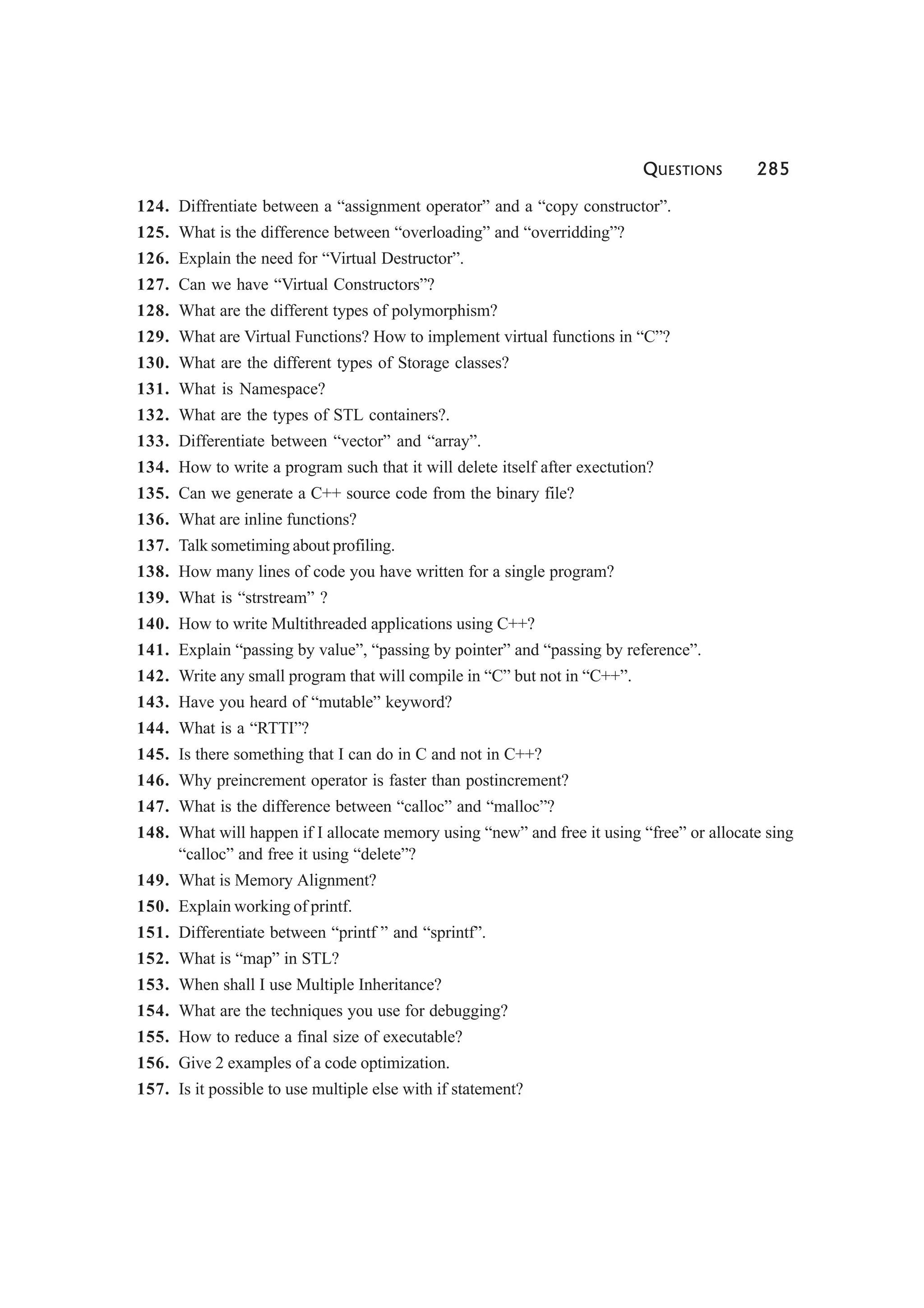 QUESTIONS 285
124. Diffrentiate between a “assignment operator” and a “copy constructor”.
125. What is the difference between “overloading” and “overridding”?
126. Explain the need for “Virtual Destructor”.
127. Can we have “Virtual Constructors”?
128. What are the different types of polymorphism?
129. What are Virtual Functions? How to implement virtual functions in “C”?
130. What are the different types of Storage classes?
131. What is Namespace?
132. What are the types of STL containers?.
133. Differentiate between “vector” and “array”.
134. How to write a program such that it will delete itself after exectution?
135. Can we generate a C++ source code from the binary file?
136. What are inline functions?
137. Talk sometiming about profiling.
138. How many lines of code you have written for a single program?
139. What is “strstream” ?
140. How to write Multithreaded applications using C++?
141. Explain “passing by value”, “passing by pointer” and “passing by reference”.
142. Write any small program that will compile in “C” but not in “C++”.
143. Have you heard of “mutable” keyword?
144. What is a “RTTI”?
145. Is there something that I can do in C and not in C++?
146. Why preincrement operator is faster than postincrement?
147. What is the difference between “calloc” and “malloc”?
148. What will happen if I allocate memory using “new” and free it using “free” or allocate sing
“calloc” and free it using “delete”?
149. What is Memory Alignment?
150. Explain working of printf.
151. Differentiate between “printf ” and “sprintf”.
152. What is “map” in STL?
153. When shall I use Multiple Inheritance?
154. What are the techniques you use for debugging?
155. How to reduce a final size of executable?
156. Give 2 examples of a code optimization.
157. Is it possible to use multiple else with if statement?
 