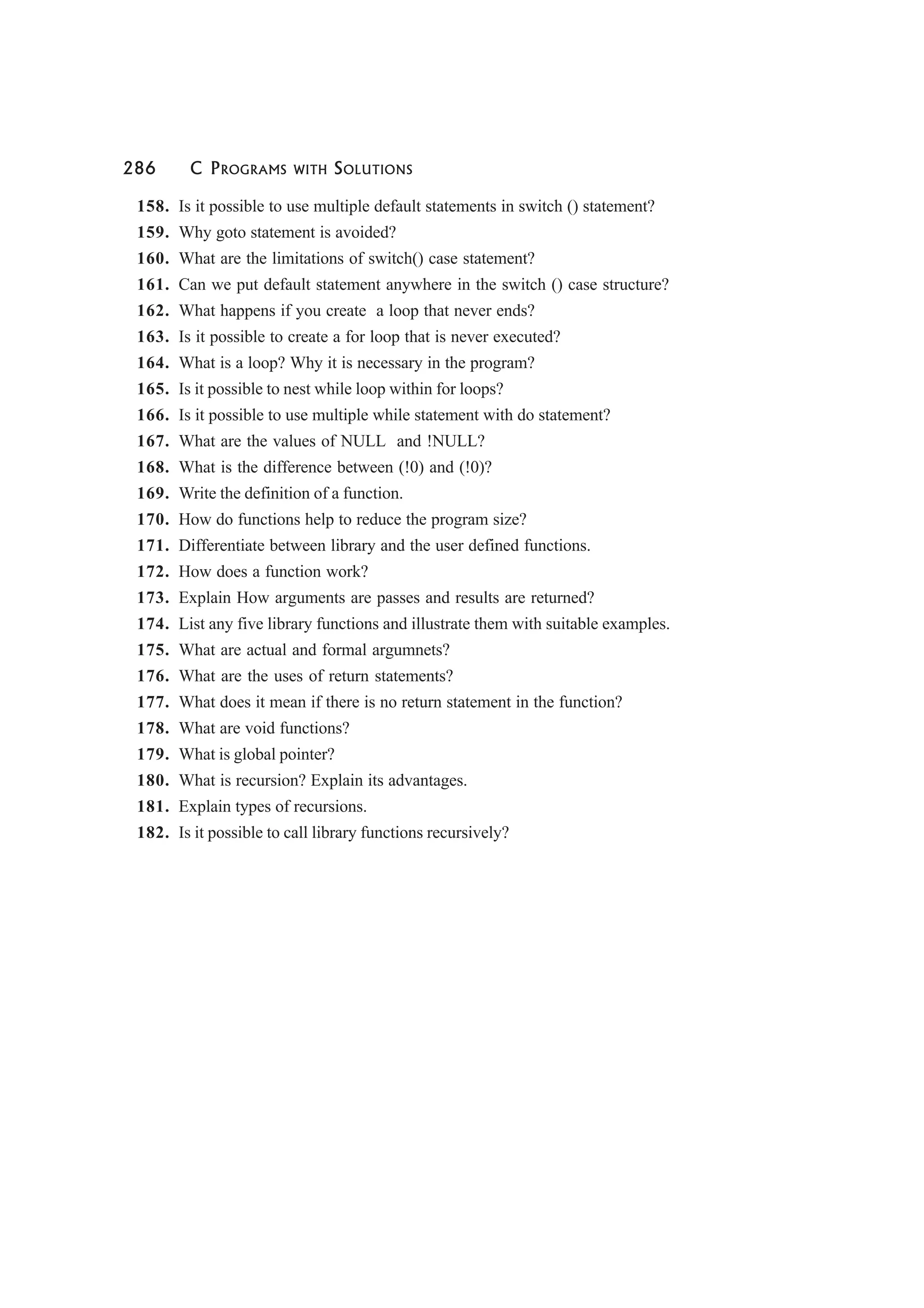 286 C PROGRAMS WITH SOLUTIONS
158. Is it possible to use multiple default statements in switch () statement?
159. Why goto statement is avoided?
160. What are the limitations of switch() case statement?
161. Can we put default statement anywhere in the switch () case structure?
162. What happens if you create a loop that never ends?
163. Is it possible to create a for loop that is never executed?
164. What is a loop? Why it is necessary in the program?
165. Is it possible to nest while loop within for loops?
166. Is it possible to use multiple while statement with do statement?
167. What are the values of NULL and !NULL?
168. What is the difference between (!0) and (!0)?
169. Write the definition of a function.
170. How do functions help to reduce the program size?
171. Differentiate between library and the user defined functions.
172. How does a function work?
173. Explain How arguments are passes and results are returned?
174. List any five library functions and illustrate them with suitable examples.
175. What are actual and formal argumnets?
176. What are the uses of return statements?
177. What does it mean if there is no return statement in the function?
178. What are void functions?
179. What is global pointer?
180. What is recursion? Explain its advantages.
181. Explain types of recursions.
182. Is it possible to call library functions recursively?
 