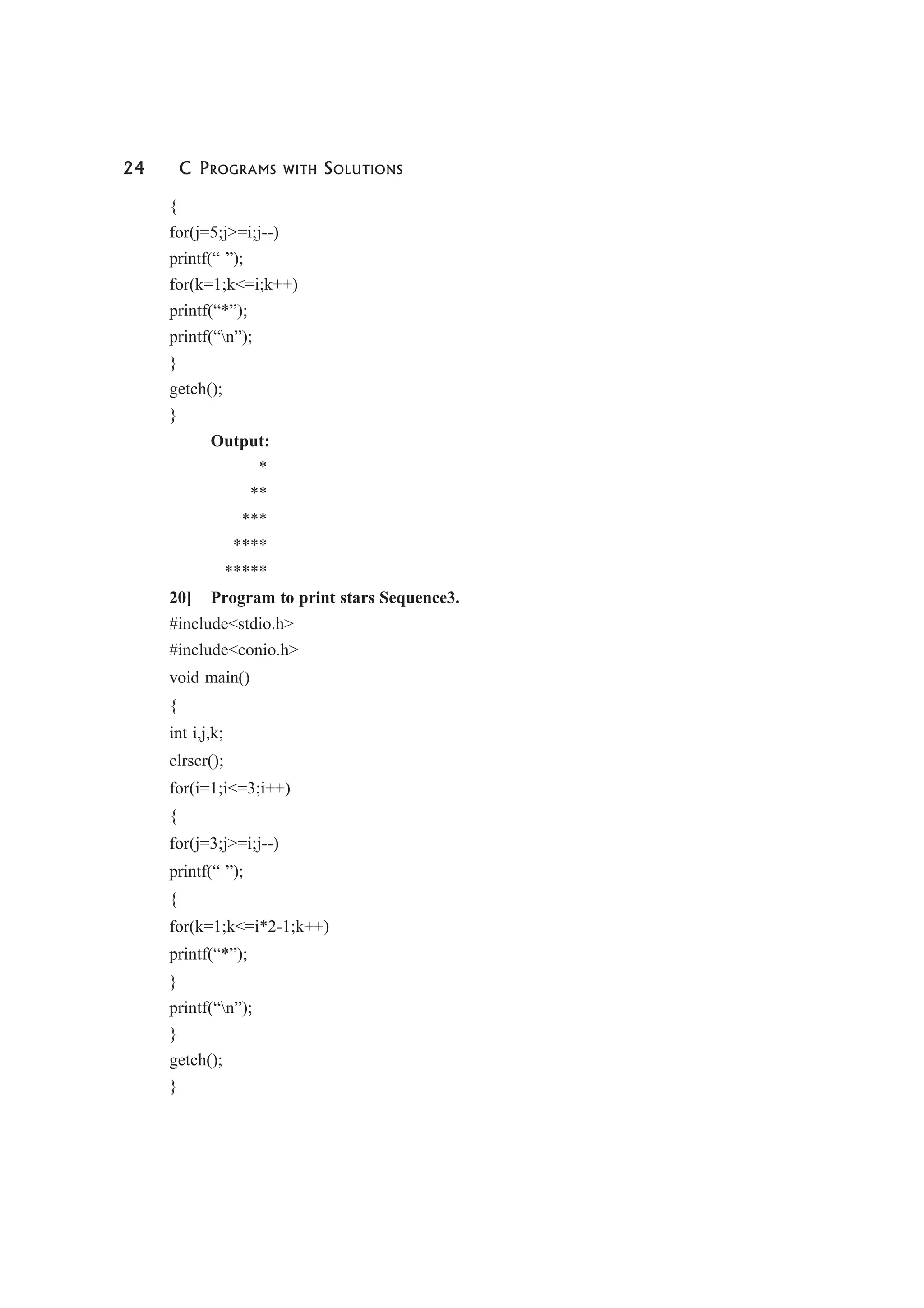 24 C PROGRAMS WITH SOLUTIONS
{
for(j=5;j>=i;j--)
printf(“ ”);
for(k=1;k<=i;k++)
printf(“*”);
printf(“n”);
}
getch();
}
Output:
*
**
***
****
*****
20] Program to print stars Sequence3.
#include<stdio.h>
#include<conio.h>
void main()
{
int i,j,k;
clrscr();
for(i=1;i<=3;i++)
{
for(j=3;j>=i;j--)
printf(“ ”);
{
for(k=1;k<=i*2-1;k++)
printf(“*”);
}
printf(“n”);
}
getch();
}
 