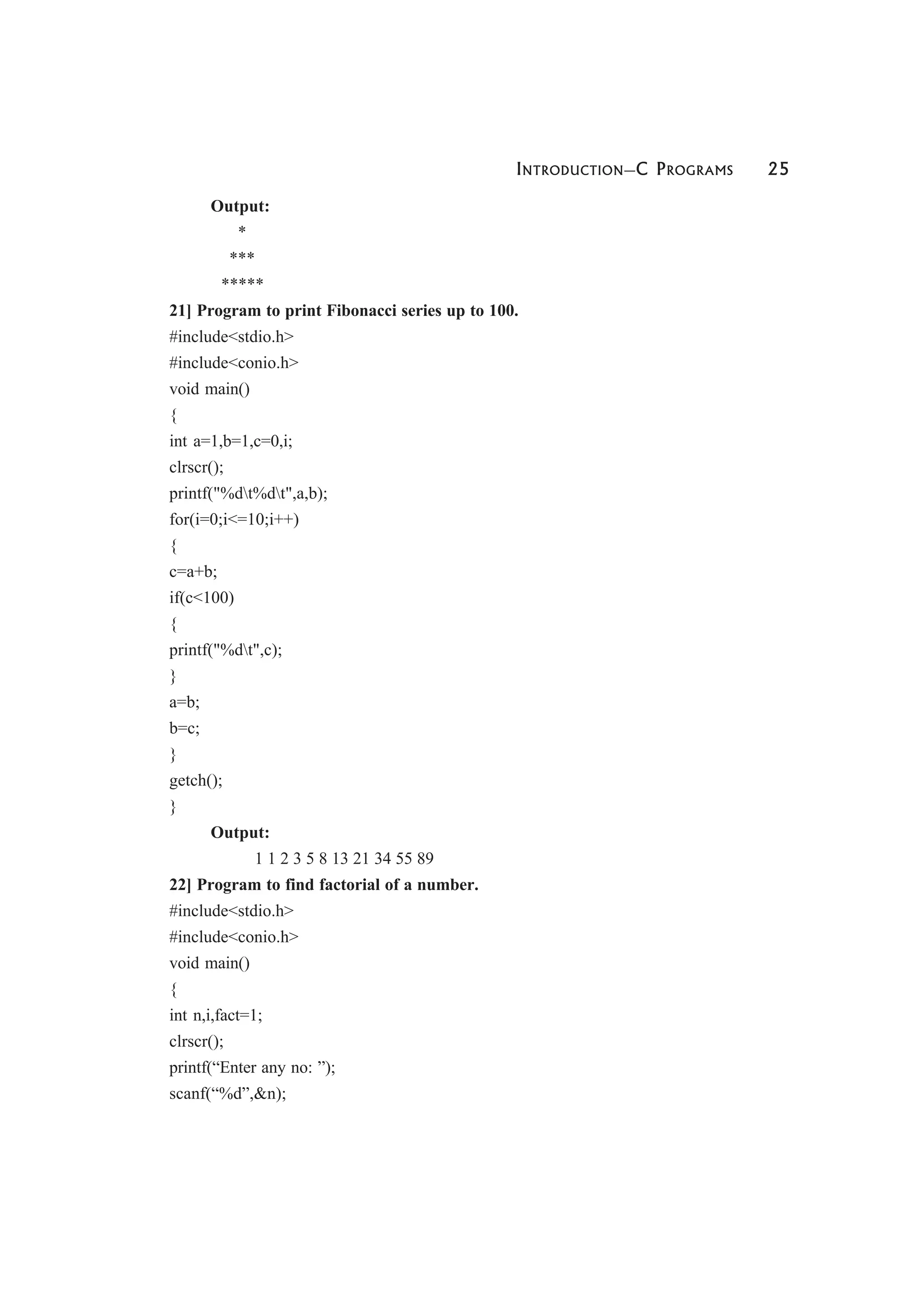 INTRODUCTION—C PROGRAMS 25
Output:
*
***
*****
21] Program to print Fibonacci series up to 100.
#include<stdio.h>
#include<conio.h>
void main()
{
int a=1,b=1,c=0,i;
clrscr();
printf("%dt%dt",a,b);
for(i=0;i<=10;i++)
{
c=a+b;
if(c<100)
{
printf("%dt",c);
}
a=b;
b=c;
}
getch();
}
Output:
1 1 2 3 5 8 13 21 34 55 89
22] Program to find factorial of a number.
#include<stdio.h>
#include<conio.h>
void main()
{
int n,i,fact=1;
clrscr();
printf(“Enter any no: ”);
scanf(“%d”,&n);
 