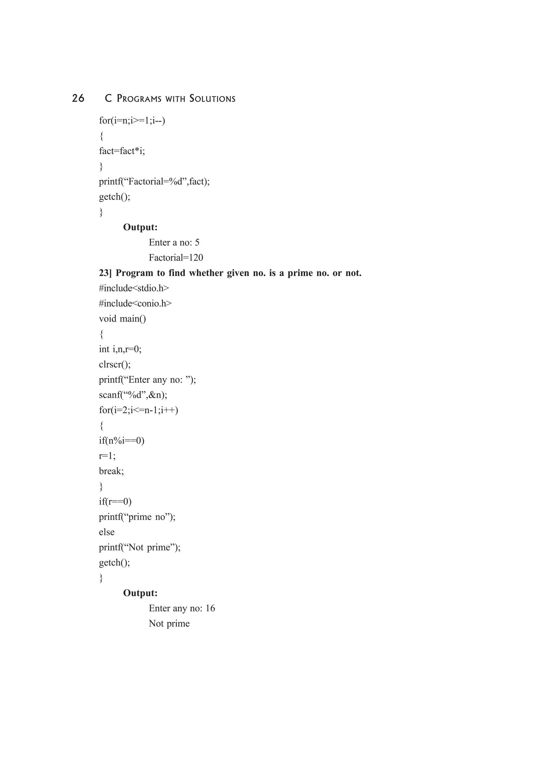 26 C PROGRAMS WITH SOLUTIONS
for(i=n;i>=1;i--)
{
fact=fact*i;
}
printf(“Factorial=%d”,fact);
getch();
}
Output:
Enter a no: 5
Factorial=120
23] Program to find whether given no. is a prime no. or not.
#include<stdio.h>
#include<conio.h>
void main()
{
int i,n,r=0;
clrscr();
printf(“Enter any no: ”);
scanf(“%d”,&n);
for(i=2;i<=n-1;i++)
{
if(n%i==0)
r=1;
break;
}
if(r==0)
printf(“prime no”);
else
printf(“Not prime”);
getch();
}
Output:
Enter any no: 16
Not prime
 