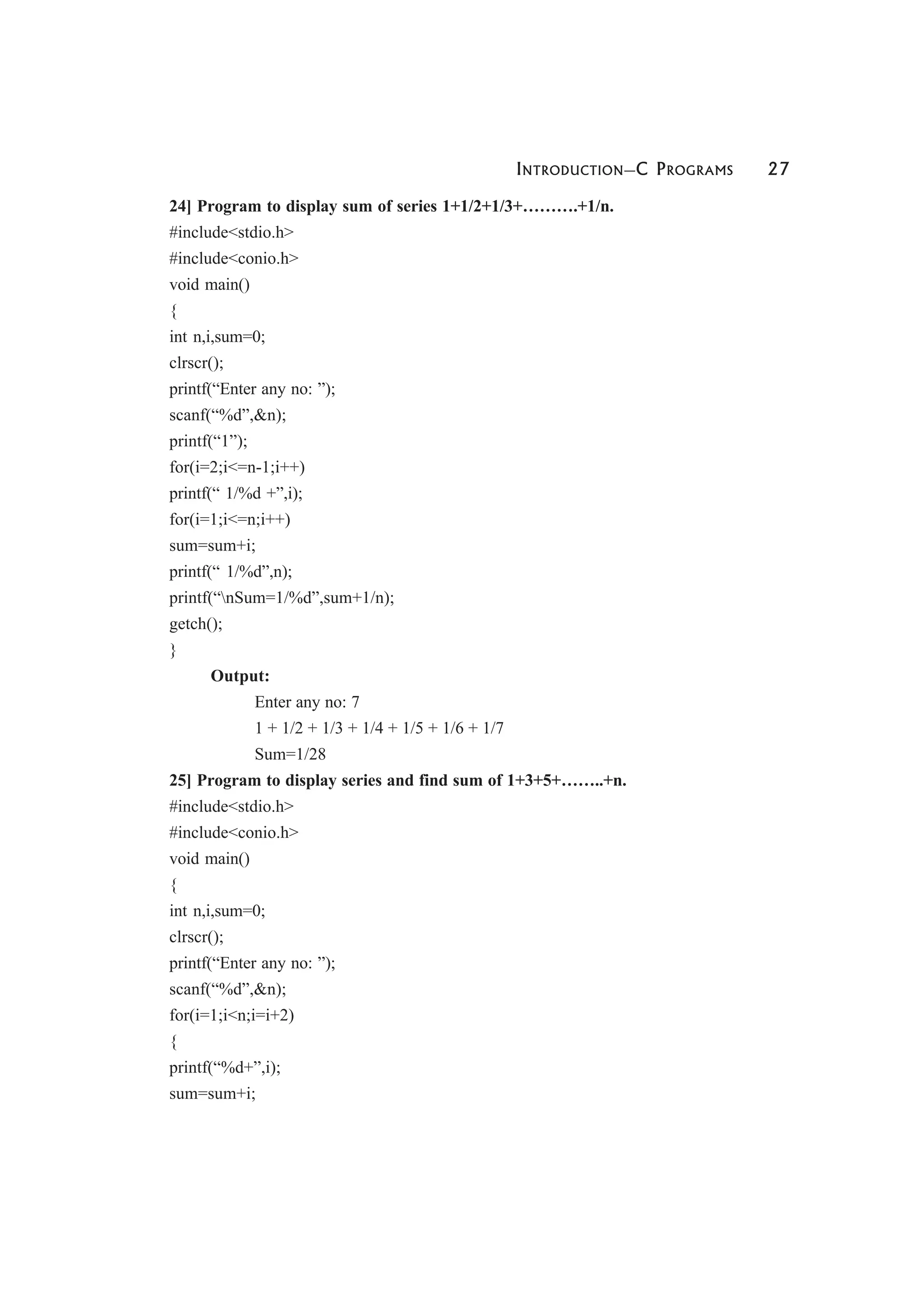 INTRODUCTION—C PROGRAMS 27
24] Program to display sum of series 1+1/2+1/3+……….+1/n.
#include<stdio.h>
#include<conio.h>
void main()
{
int n,i,sum=0;
clrscr();
printf(“Enter any no: ”);
scanf(“%d”,&n);
printf(“1”);
for(i=2;i<=n-1;i++)
printf(“ 1/%d +”,i);
for(i=1;i<=n;i++)
sum=sum+i;
printf(“ 1/%d”,n);
printf(“nSum=1/%d”,sum+1/n);
getch();
}
Output:
Enter any no: 7
1 + 1/2 + 1/3 + 1/4 + 1/5 + 1/6 + 1/7
Sum=1/28
25] Program to display series and find sum of 1+3+5+……..+n.
#include<stdio.h>
#include<conio.h>
void main()
{
int n,i,sum=0;
clrscr();
printf(“Enter any no: ”);
scanf(“%d”,&n);
for(i=1;i<n;i=i+2)
{
printf(“%d+”,i);
sum=sum+i;
 