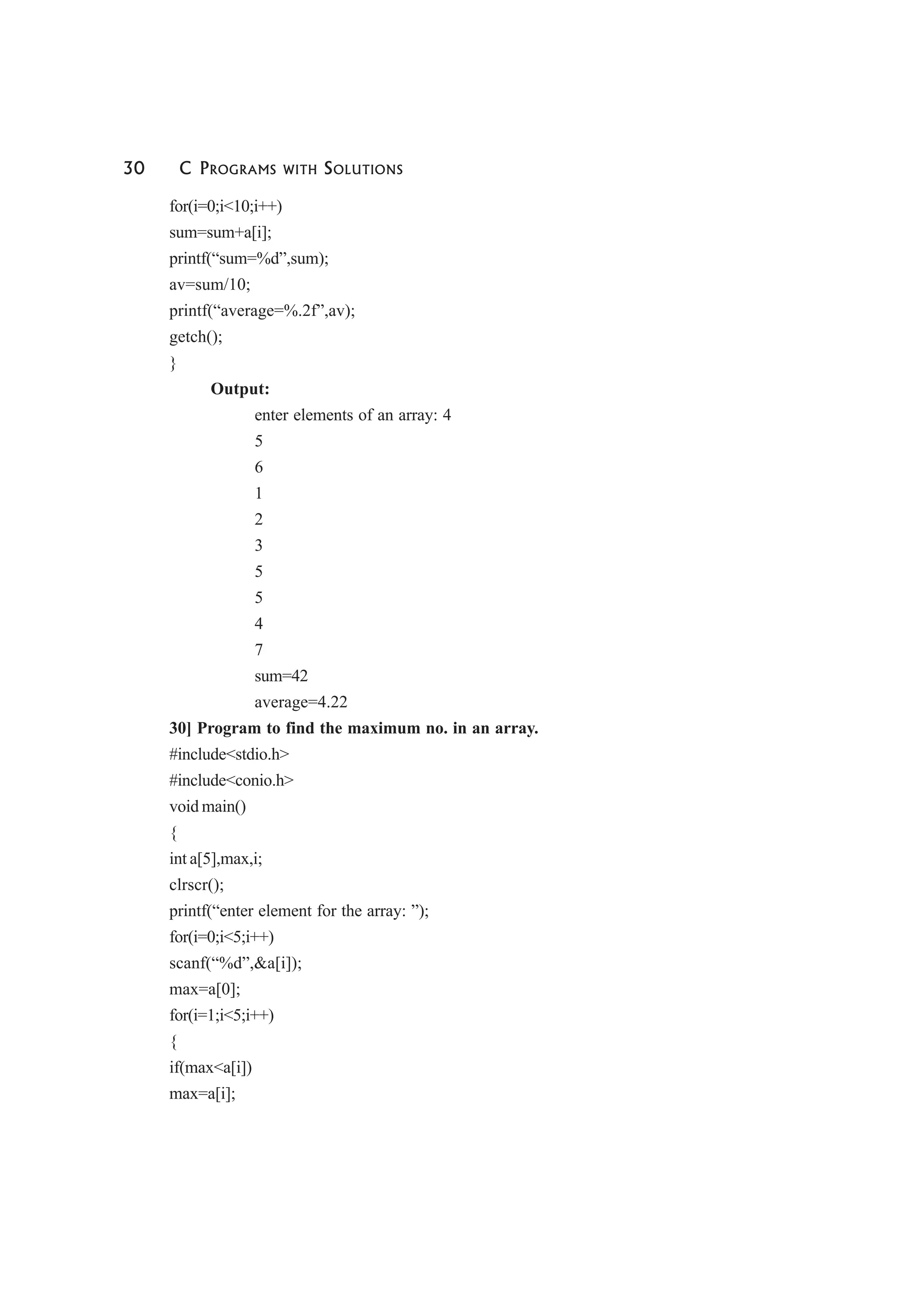 30 C PROGRAMS WITH SOLUTIONS
for(i=0;i<10;i++)
sum=sum+a[i];
printf(“sum=%d”,sum);
av=sum/10;
printf(“average=%.2f”,av);
getch();
}
Output:
enter elements of an array: 4
5
6
1
2
3
5
5
4
7
sum=42
average=4.22
30] Program to find the maximum no. in an array.
#include<stdio.h>
#include<conio.h>
void main()
{
int a[5],max,i;
clrscr();
printf(“enter element for the array: ”);
for(i=0;i<5;i++)
scanf(“%d”,&a[i]);
max=a[0];
for(i=1;i<5;i++)
{
if(max<a[i])
max=a[i];
 