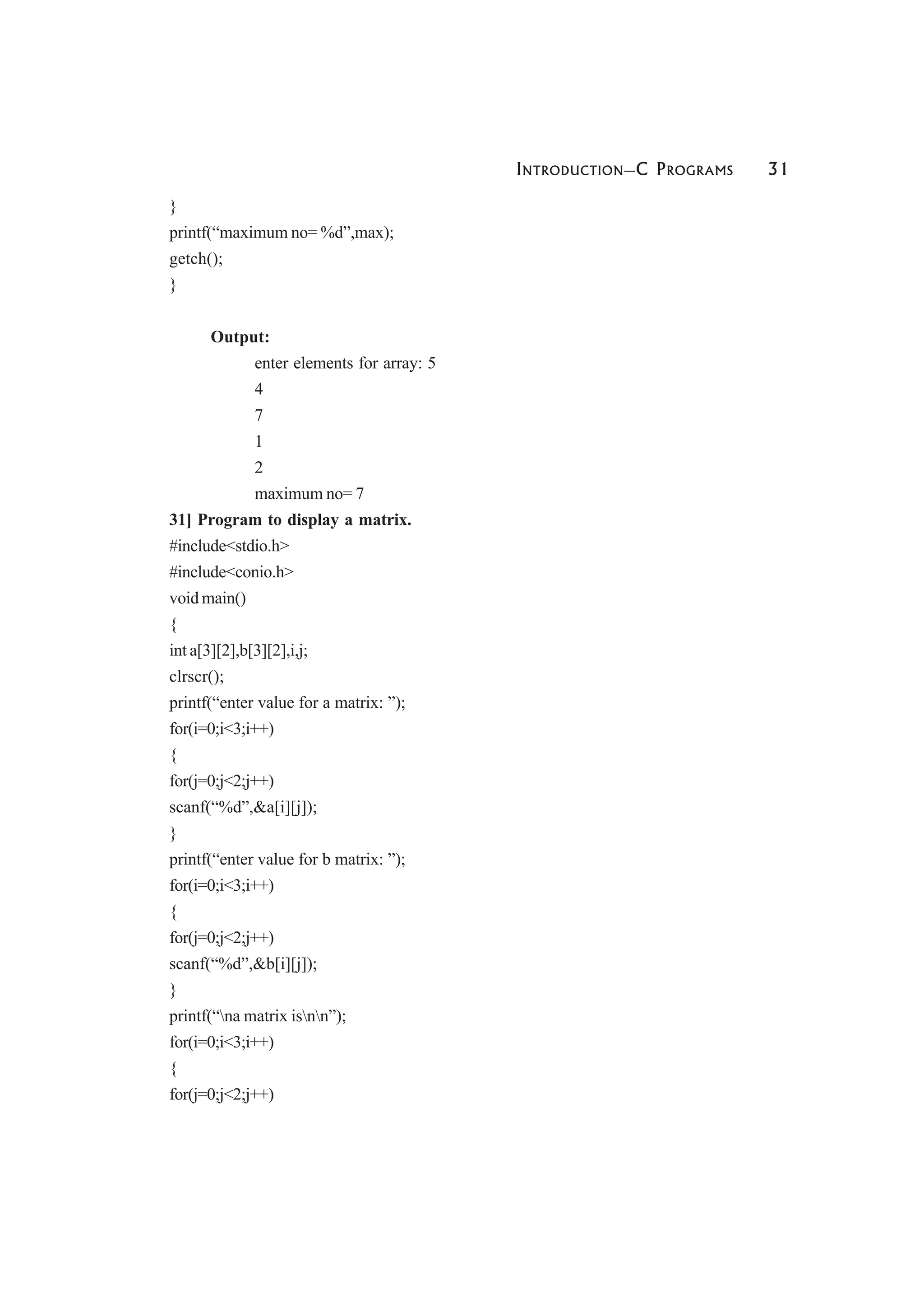 INTRODUCTION—C PROGRAMS 31
}
printf(“maximum no= %d”,max);
getch();
}
Output:
enter elements for array: 5
4
7
1
2
maximum no= 7
31] Program to display a matrix.
#include<stdio.h>
#include<conio.h>
void main()
{
int a[3][2],b[3][2],i,j;
clrscr();
printf(“enter value for a matrix: ”);
for(i=0;i<3;i++)
{
for(j=0;j<2;j++)
scanf(“%d”,&a[i][j]);
}
printf(“enter value for b matrix: ”);
for(i=0;i<3;i++)
{
for(j=0;j<2;j++)
scanf(“%d”,&b[i][j]);
}
printf(“na matrix isnn”);
for(i=0;i<3;i++)
{
for(j=0;j<2;j++)
 