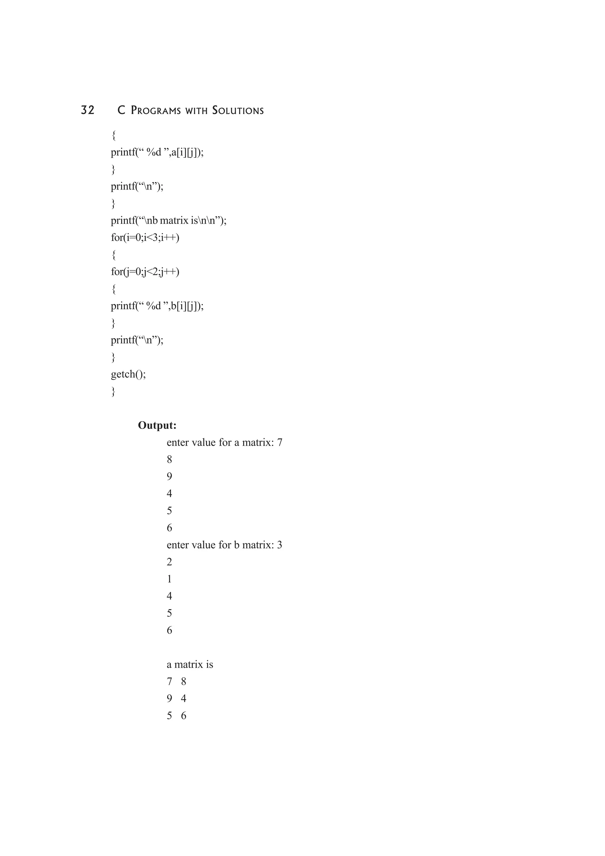 32 C PROGRAMS WITH SOLUTIONS
{
printf(“ %d ”,a[i][j]);
}
printf(“n”);
}
printf(“nb matrix isnn”);
for(i=0;i<3;i++)
{
for(j=0;j<2;j++)
{
printf(“ %d ”,b[i][j]);
}
printf(“n”);
}
getch();
}
Output:
enter value for a matrix: 7
8
9
4
5
6
enter value for b matrix: 3
2
1
4
5
6
a matrix is
7 8
9 4
5 6
 