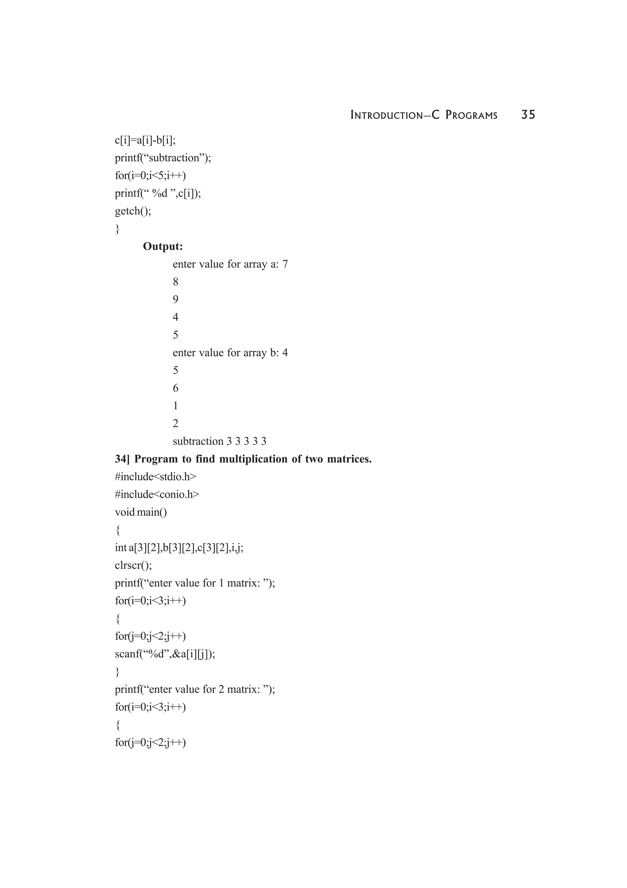 INTRODUCTION—C PROGRAMS 35
c[i]=a[i]-b[i];
printf(“subtraction”);
for(i=0;i<5;i++)
printf(“ %d ”,c[i]);
getch();
}
Output:
enter value for array a: 7
8
9
4
5
enter value for array b: 4
5
6
1
2
subtraction 3 3 3 3 3
34] Program to find multiplication of two matrices.
#include<stdio.h>
#include<conio.h>
void main()
{
int a[3][2],b[3][2],c[3][2],i,j;
clrscr();
printf(“enter value for 1 matrix: ”);
for(i=0;i<3;i++)
{
for(j=0;j<2;j++)
scanf(“%d”,&a[i][j]);
}
printf(“enter value for 2 matrix: ”);
for(i=0;i<3;i++)
{
for(j=0;j<2;j++)
 