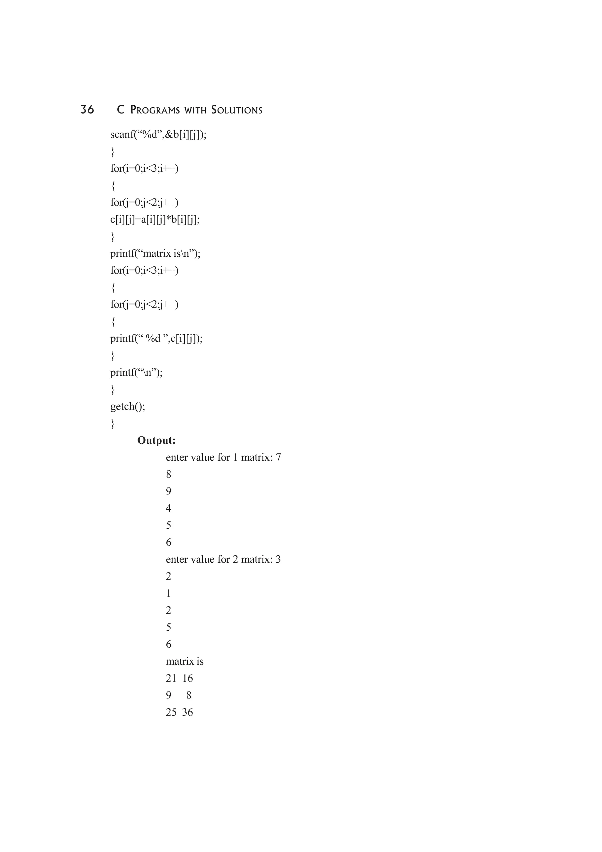 36 C PROGRAMS WITH SOLUTIONS
scanf(“%d”,&b[i][j]);
}
for(i=0;i<3;i++)
{
for(j=0;j<2;j++)
c[i][j]=a[i][j]*b[i][j];
}
printf(“matrix isn”);
for(i=0;i<3;i++)
{
for(j=0;j<2;j++)
{
printf(“ %d ”,c[i][j]);
}
printf(“n”);
}
getch();
}
Output:
enter value for 1 matrix: 7
8
9
4
5
6
enter value for 2 matrix: 3
2
1
2
5
6
matrix is
21 16
9 8
25 36
 