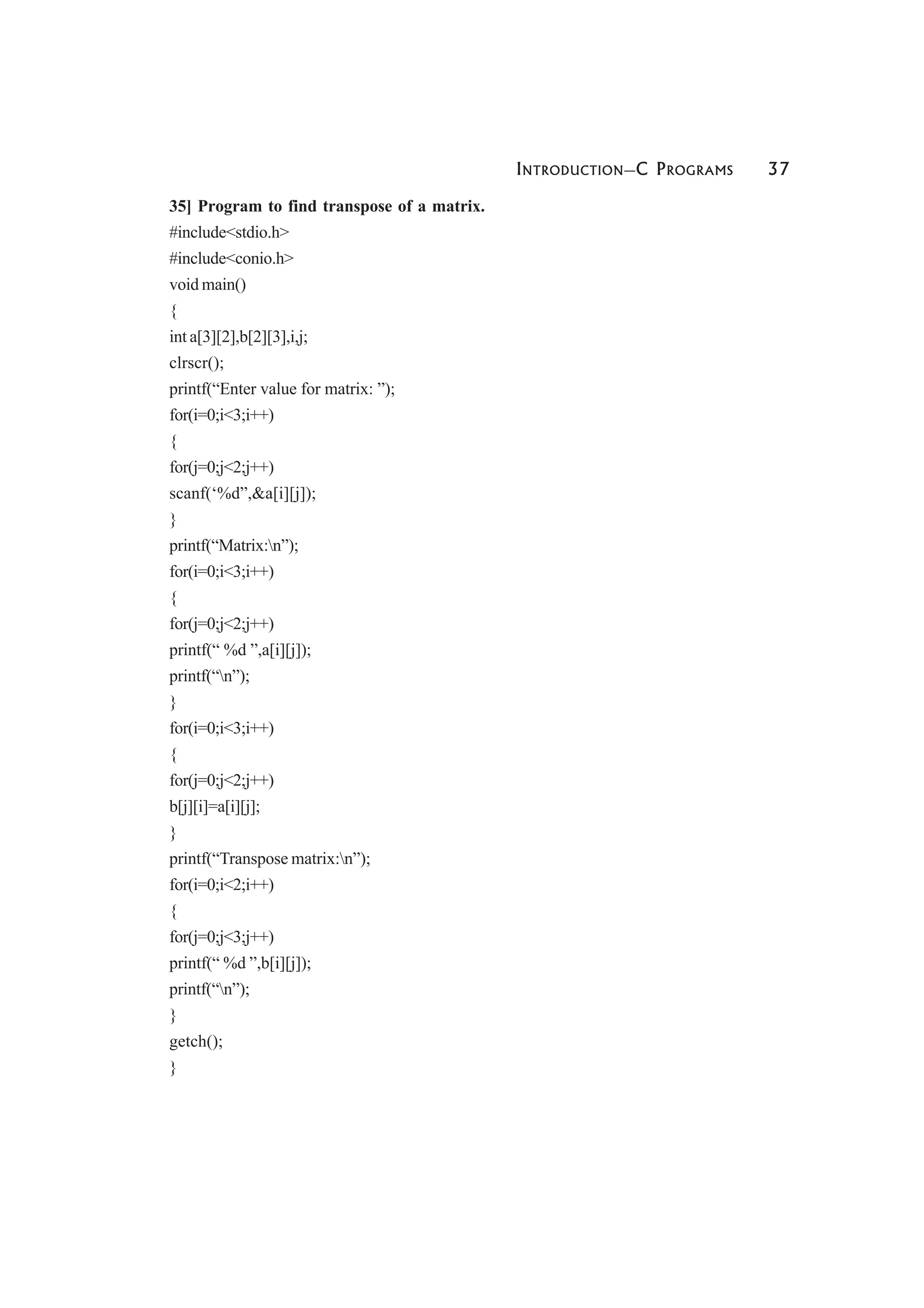 INTRODUCTION—C PROGRAMS 37
35] Program to find transpose of a matrix.
#include<stdio.h>
#include<conio.h>
void main()
{
int a[3][2],b[2][3],i,j;
clrscr();
printf(“Enter value for matrix: ”);
for(i=0;i<3;i++)
{
for(j=0;j<2;j++)
scanf(‘%d”,&a[i][j]);
}
printf(“Matrix:n”);
for(i=0;i<3;i++)
{
for(j=0;j<2;j++)
printf(“ %d ”,a[i][j]);
printf(“n”);
}
for(i=0;i<3;i++)
{
for(j=0;j<2;j++)
b[j][i]=a[i][j];
}
printf(“Transpose matrix:n”);
for(i=0;i<2;i++)
{
for(j=0;j<3;j++)
printf(“ %d ”,b[i][j]);
printf(“n”);
}
getch();
}
 