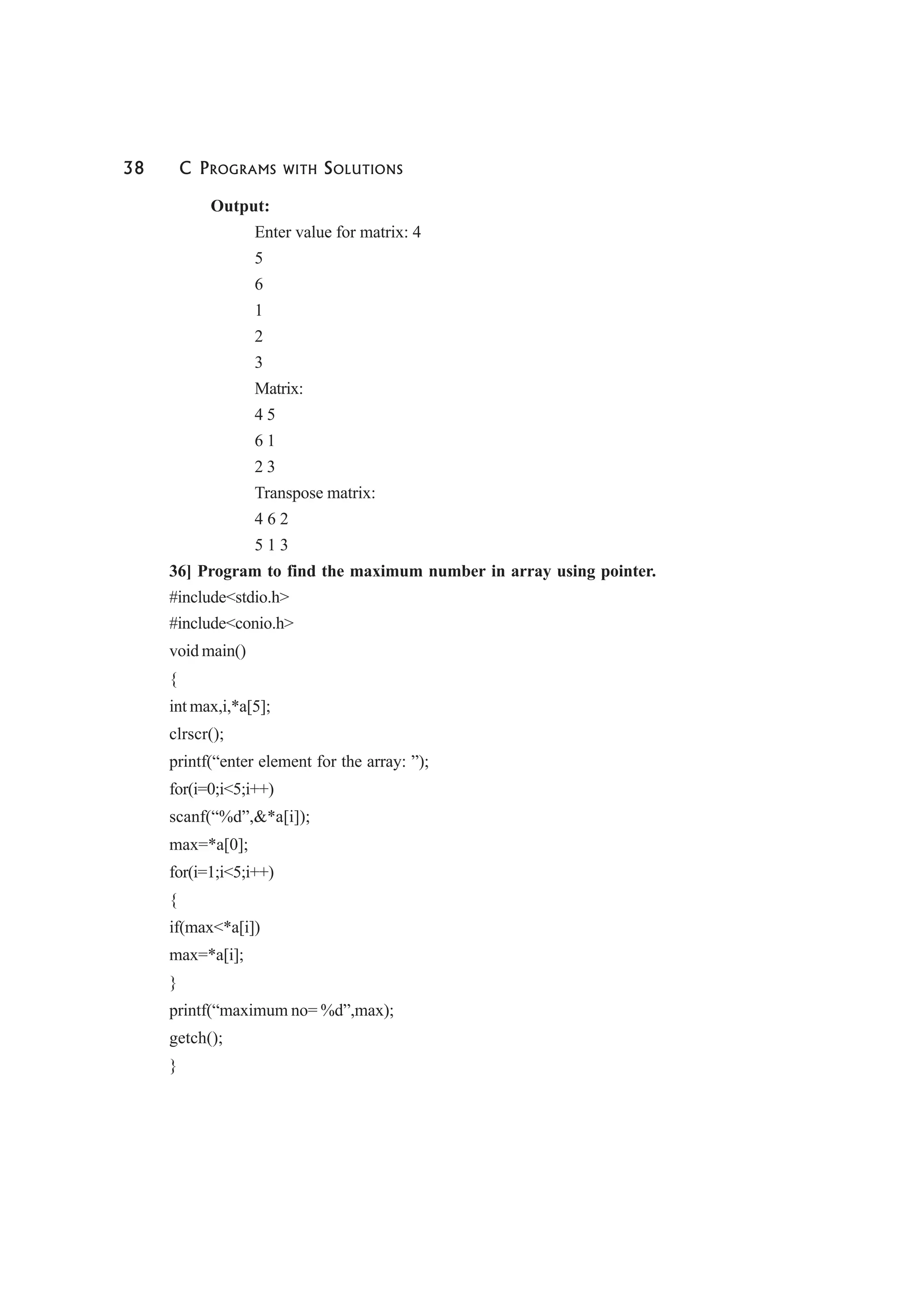 38 C PROGRAMS WITH SOLUTIONS
Output:
Enter value for matrix: 4
5
6
1
2
3
Matrix:
4 5
6 1
2 3
Transpose matrix:
4 6 2
5 1 3
36] Program to find the maximum number in array using pointer.
#include<stdio.h>
#include<conio.h>
void main()
{
int max,i,*a[5];
clrscr();
printf(“enter element for the array: ”);
for(i=0;i<5;i++)
scanf(“%d”,&*a[i]);
max=*a[0];
for(i=1;i<5;i++)
{
if(max<*a[i])
max=*a[i];
}
printf(“maximum no= %d”,max);
getch();
}
 
