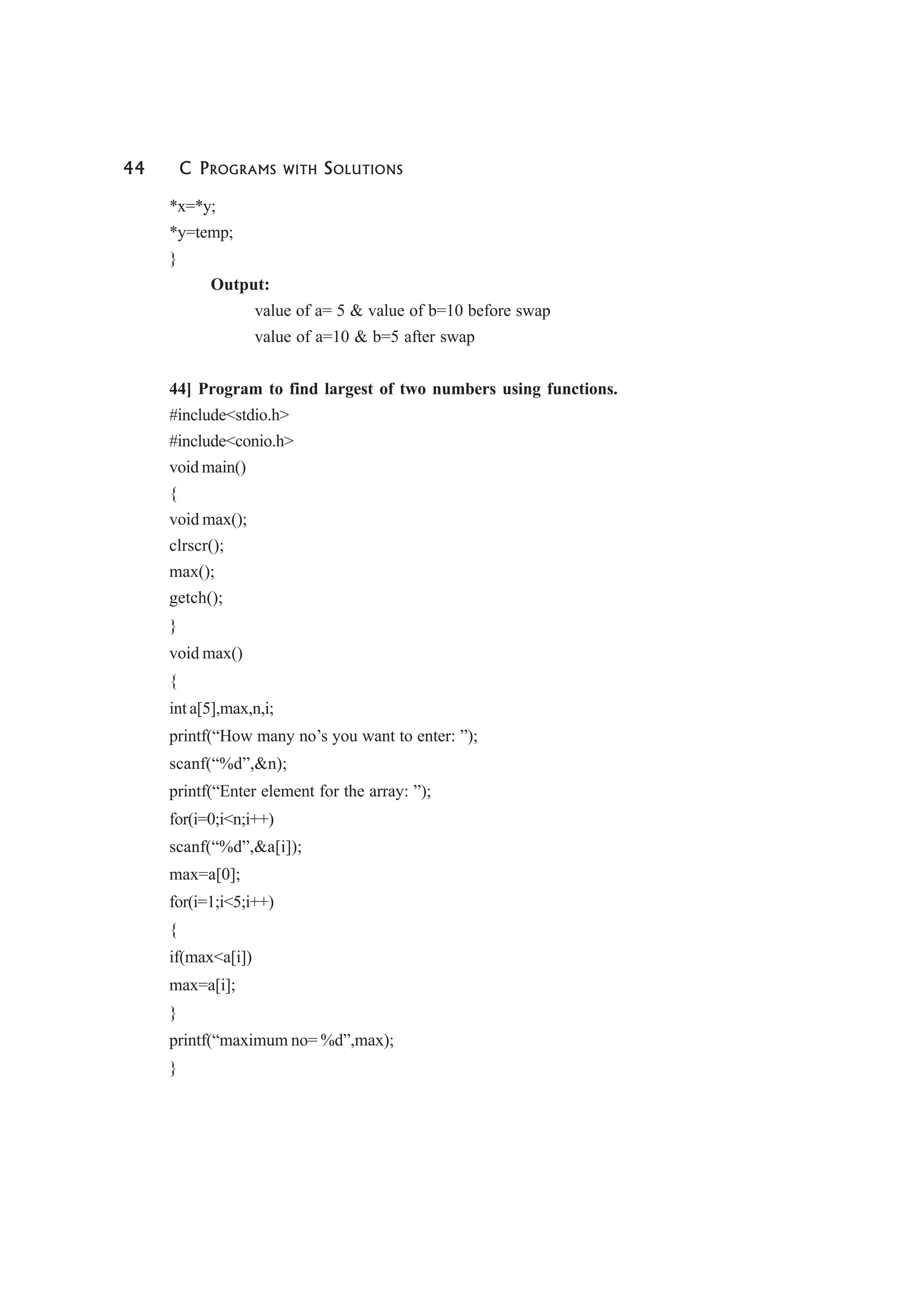 44 C PROGRAMS WITH SOLUTIONS
*x=*y;
*y=temp;
}
Output:
value of a= 5 & value of b=10 before swap
value of a=10 & b=5 after swap
44] Program to find largest of two numbers using functions.
#include<stdio.h>
#include<conio.h>
void main()
{
void max();
clrscr();
max();
getch();
}
void max()
{
int a[5],max,n,i;
printf(“How many no’s you want to enter: ”);
scanf(“%d”,&n);
printf(“Enter element for the array: ”);
for(i=0;i<n;i++)
scanf(“%d”,&a[i]);
max=a[0];
for(i=1;i<5;i++)
{
if(max<a[i])
max=a[i];
}
printf(“maximum no= %d”,max);
}
 