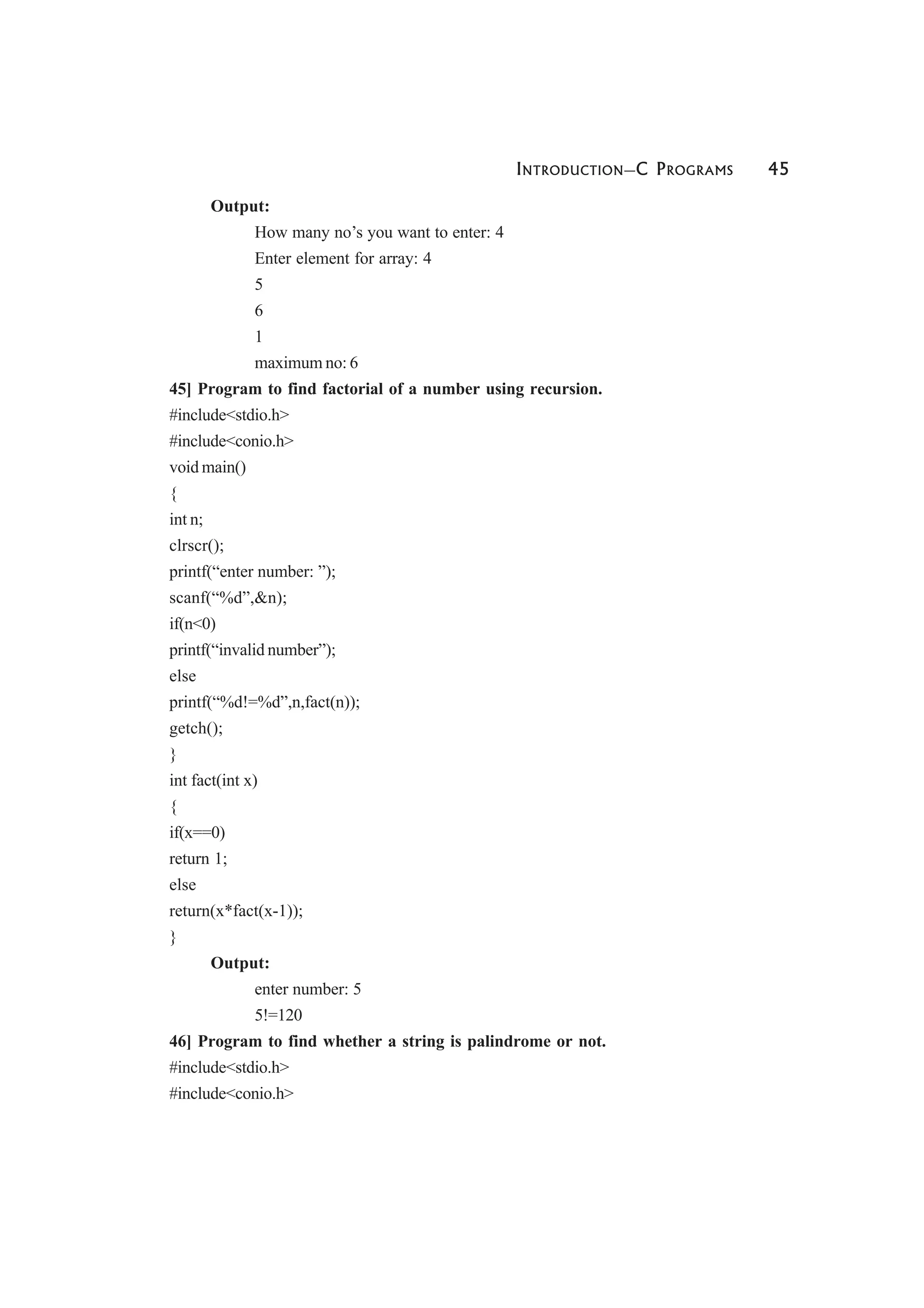 INTRODUCTION—C PROGRAMS 45
Output:
How many no’s you want to enter: 4
Enter element for array: 4
5
6
1
maximum no: 6
45] Program to find factorial of a number using recursion.
#include<stdio.h>
#include<conio.h>
void main()
{
int n;
clrscr();
printf(“enter number: ”);
scanf(“%d”,&n);
if(n<0)
printf(“invalid number”);
else
printf(“%d!=%d”,n,fact(n));
getch();
}
int fact(int x)
{
if(x==0)
return 1;
else
return(x*fact(x-1));
}
Output:
enter number: 5
5!=120
46] Program to find whether a string is palindrome or not.
#include<stdio.h>
#include<conio.h>
 