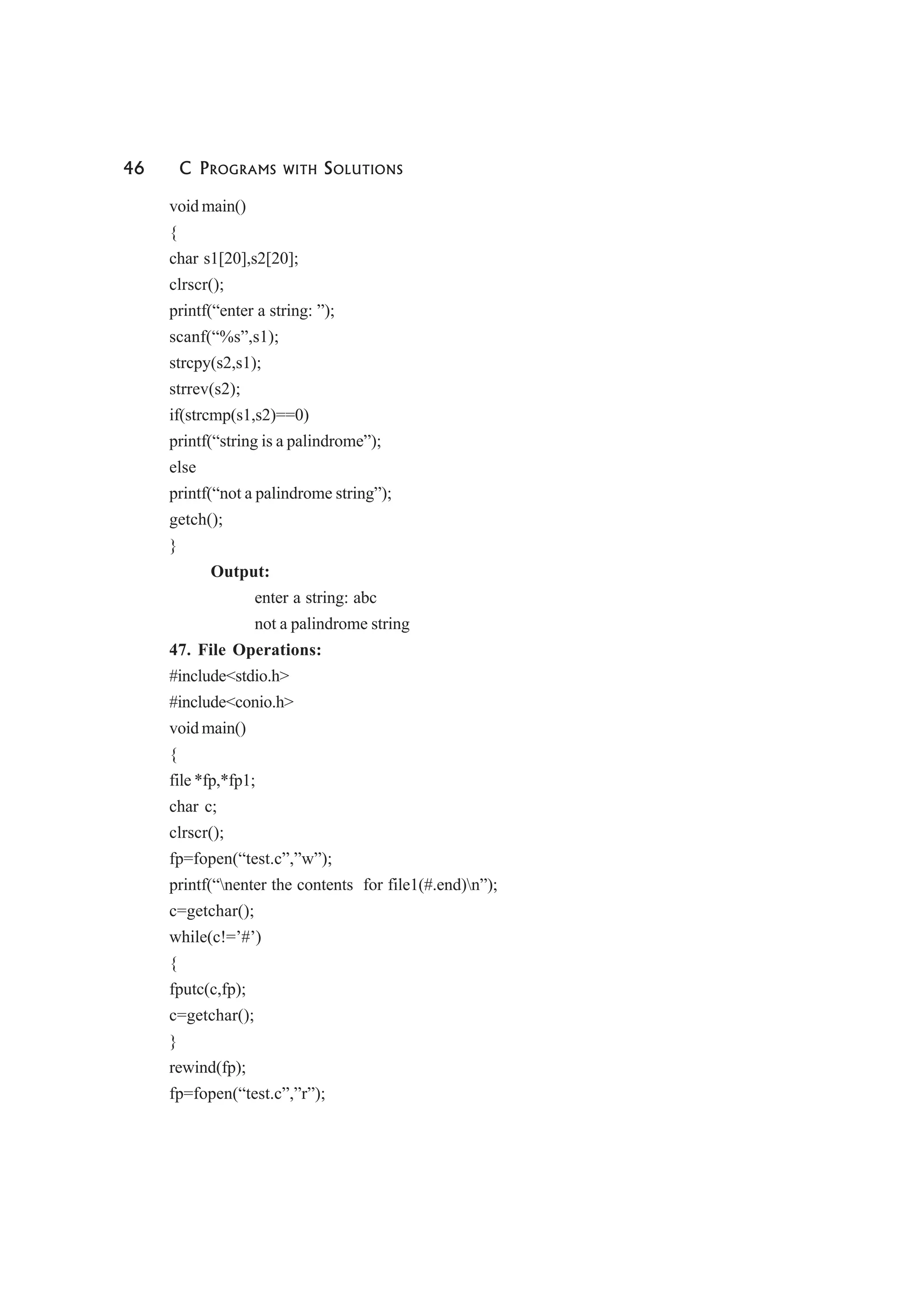 46 C PROGRAMS WITH SOLUTIONS
void main()
{
char s1[20],s2[20];
clrscr();
printf(“enter a string: ”);
scanf(“%s”,s1);
strcpy(s2,s1);
strrev(s2);
if(strcmp(s1,s2)==0)
printf(“string is a palindrome”);
else
printf(“not a palindrome string”);
getch();
}
Output:
enter a string: abc
not a palindrome string
47. File Operations:
#include<stdio.h>
#include<conio.h>
void main()
{
file *fp,*fp1;
char c;
clrscr();
fp=fopen(“test.c”,”w”);
printf(“nenter the contents for file1(#.end)n”);
c=getchar();
while(c!=’#’)
{
fputc(c,fp);
c=getchar();
}
rewind(fp);
fp=fopen(“test.c”,”r”);
 