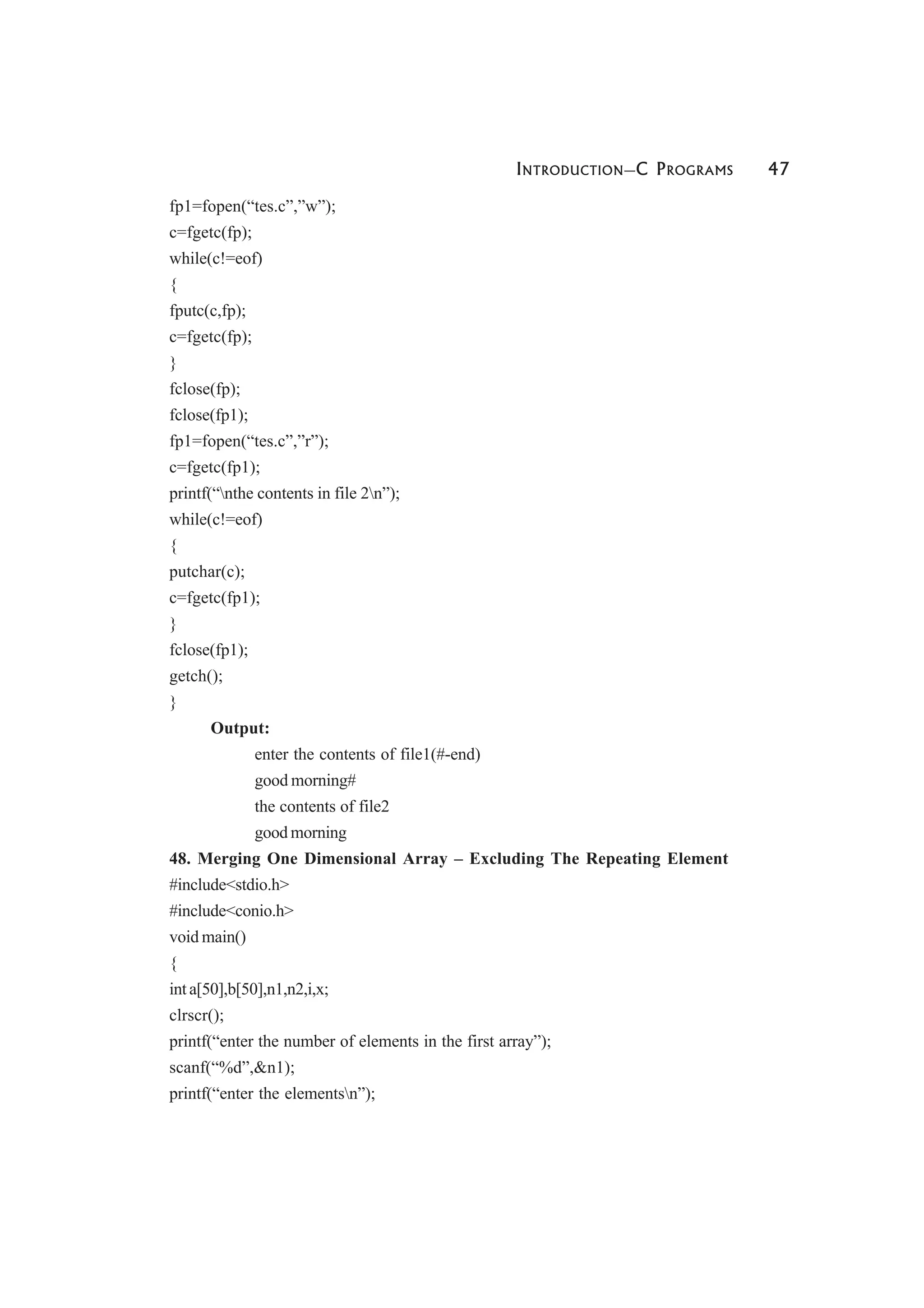 INTRODUCTION—C PROGRAMS 47
fp1=fopen(“tes.c”,”w”);
c=fgetc(fp);
while(c!=eof)
{
fputc(c,fp);
c=fgetc(fp);
}
fclose(fp);
fclose(fp1);
fp1=fopen(“tes.c”,”r”);
c=fgetc(fp1);
printf(“nthe contents in file 2n”);
while(c!=eof)
{
putchar(c);
c=fgetc(fp1);
}
fclose(fp1);
getch();
}
Output:
enter the contents of file1(#-end)
good morning#
the contents of file2
good morning
48. Merging One Dimensional Array – Excluding The Repeating Element
#include<stdio.h>
#include<conio.h>
void main()
{
int a[50],b[50],n1,n2,i,x;
clrscr();
printf(“enter the number of elements in the first array”);
scanf(“%d”,&n1);
printf(“enter the elementsn”);
 
