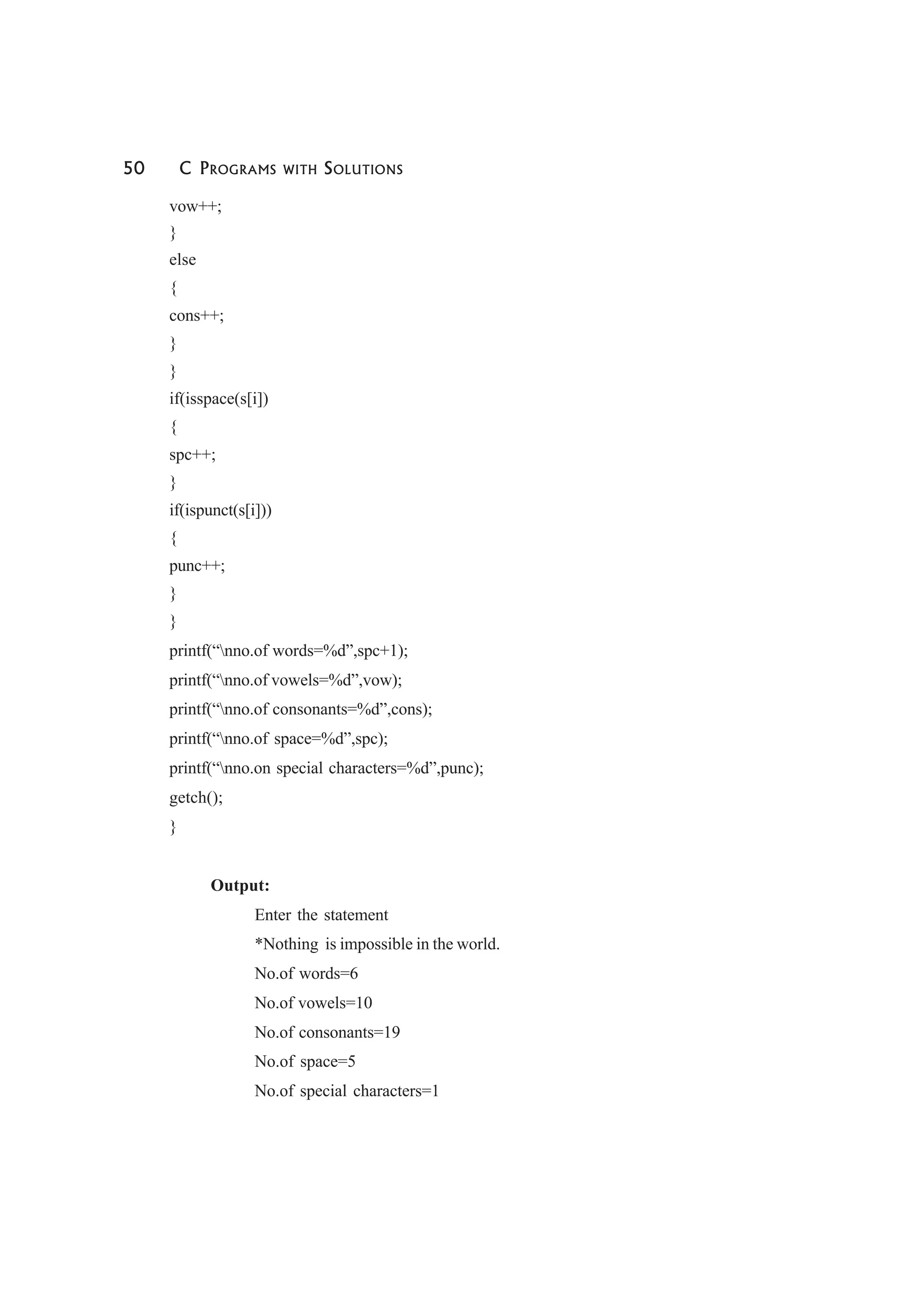 50 C PROGRAMS WITH SOLUTIONS
vow++;
}
else
{
cons++;
}
}
if(isspace(s[i])
{
spc++;
}
if(ispunct(s[i]))
{
punc++;
}
}
printf(“nno.of words=%d”,spc+1);
printf(“nno.of vowels=%d”,vow);
printf(“nno.of consonants=%d”,cons);
printf(“nno.of space=%d”,spc);
printf(“nno.on special characters=%d”,punc);
getch();
}
Output:
Enter the statement
*Nothing is impossible in the world.
No.of words=6
No.of vowels=10
No.of consonants=19
No.of space=5
No.of special characters=1
 