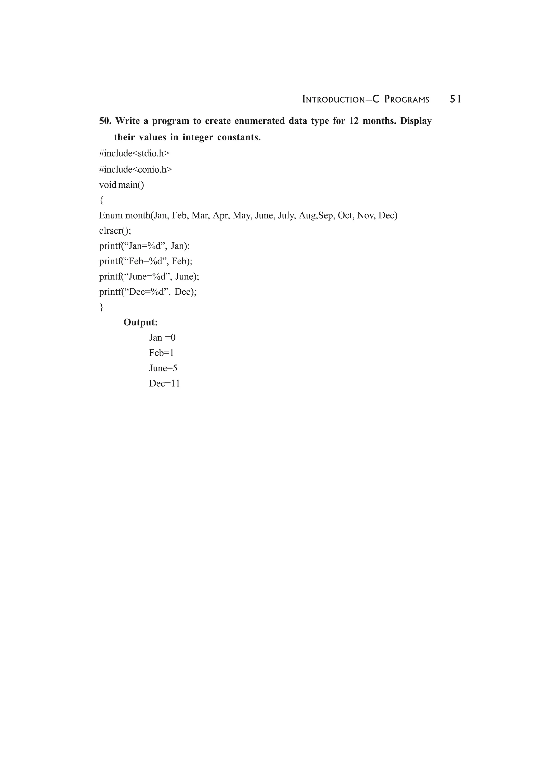 INTRODUCTION—C PROGRAMS 51
50. Write a program to create enumerated data type for 12 months. Display
their values in integer constants.
#include<stdio.h>
#include<conio.h>
void main()
{
Enum month(Jan, Feb, Mar, Apr, May, June, July, Aug,Sep, Oct, Nov, Dec)
clrscr();
printf(“Jan=%d”, Jan);
printf(“Feb=%d”, Feb);
printf(“June=%d”, June);
printf(“Dec=%d”, Dec);
}
Output:
Jan =0
Feb=1
June=5
Dec=11
 