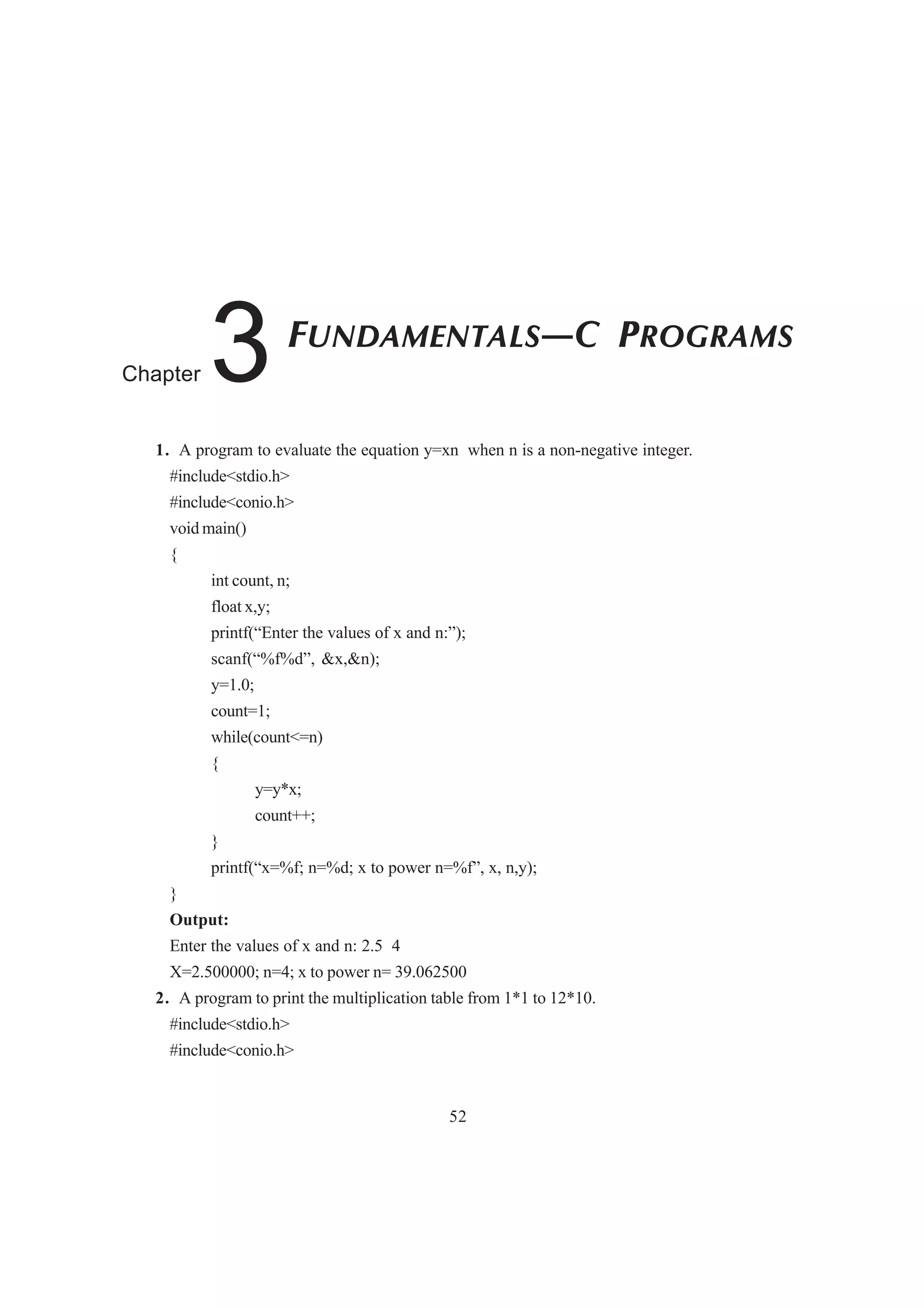 1. A program to evaluate the equation y=xn when n is a non-negative integer.
#include<stdio.h>
#include<conio.h>
void main()
{
int count, n;
float x,y;
printf(“Enter the values of x and n:”);
scanf(“%f%d”, &x,&n);
y=1.0;
count=1;
while(count<=n)
{
y=y*x;
count++;
}
printf(“x=%f; n=%d; x to power n=%f”, x, n,y);
}
Output:
Enter the values of x and n: 2.5 4
X=2.500000; n=4; x to power n= 39.062500
2. A program to print the multiplication table from 1*1 to 12*10.
#include<stdio.h>
#include<conio.h>
52
FUNDAMENTALS—C PROGRAMS
Chapter 3
 