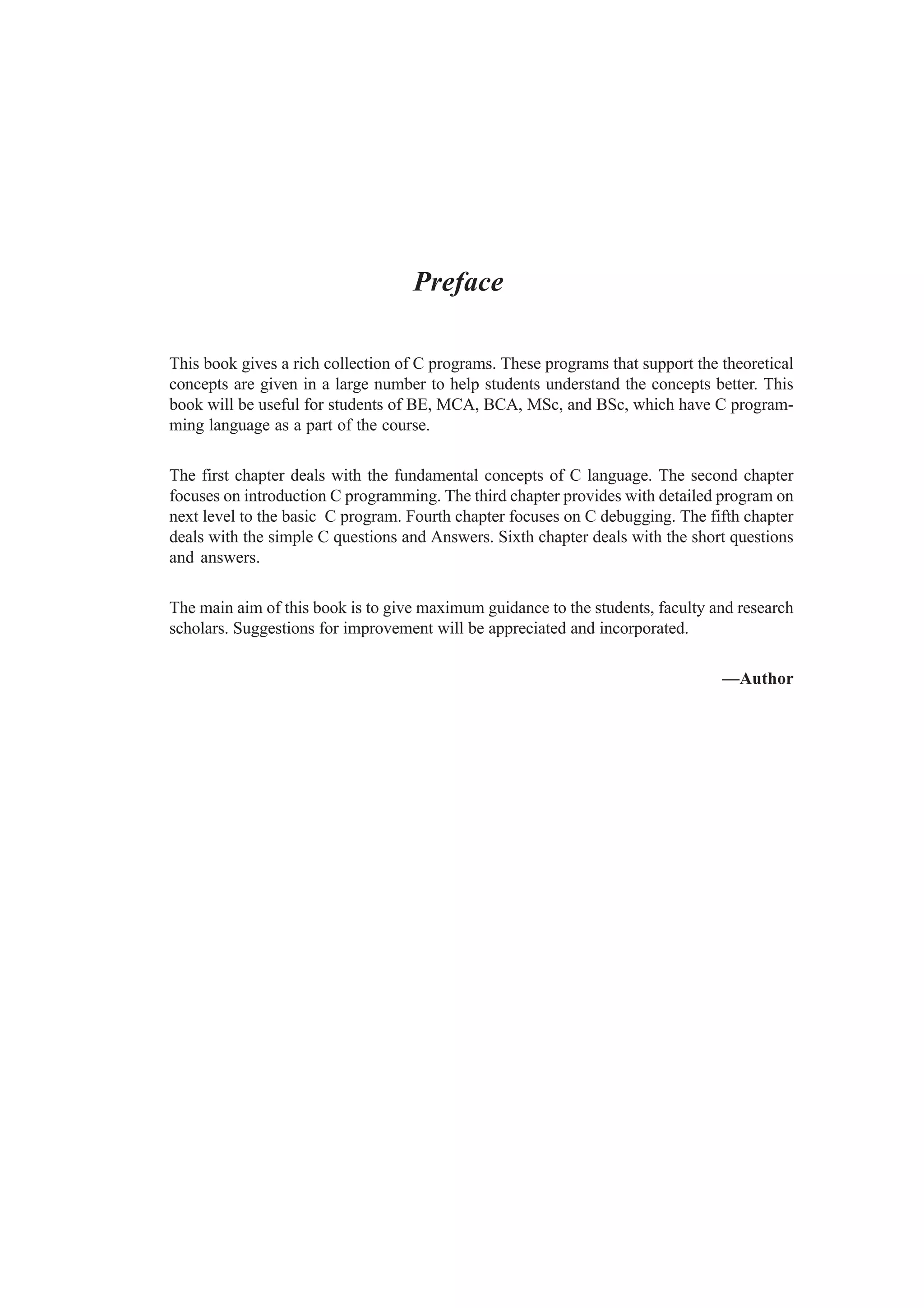 Preface
This book gives a rich collection of C programs. These programs that support the theoretical
concepts are given in a large number to help students understand the concepts better. This
book will be useful for students of BE, MCA, BCA, MSc, and BSc, which have C program-
ming language as a part of the course.
The first chapter deals with the fundamental concepts of C language. The second chapter
focuses on introduction C programming. The third chapter provides with detailed program on
next level to the basic C program. Fourth chapter focuses on C debugging. The fifth chapter
deals with the simple C questions and Answers. Sixth chapter deals with the short questions
and answers.
The main aim of this book is to give maximum guidance to the students, faculty and research
scholars. Suggestions for improvement will be appreciated and incorporated.
—Author
 