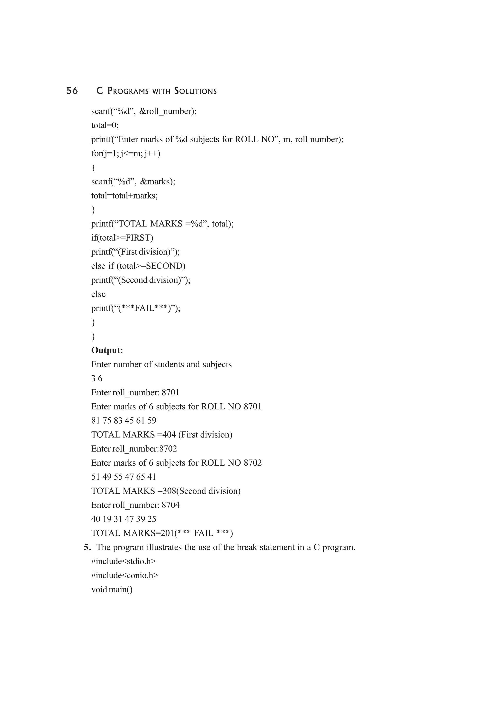 56 C PROGRAMS WITH SOLUTIONS
scanf(“%d”, &roll_number);
total=0;
printf(“Enter marks of %d subjects for ROLL NO”, m, roll number);
for(j=1; j<=m; j++)
{
scanf(“%d”, &marks);
total=total+marks;
}
printf(“TOTAL MARKS =%d”, total);
if(total>=FIRST)
printf(“(First division)”);
else if (total>=SECOND)
printf(“(Second division)”);
else
printf(“(***FAIL***)”);
}
}
Output:
Enter number of students and subjects
3 6
Enter roll_number: 8701
Enter marks of 6 subjects for ROLL NO 8701
81 75 83 45 61 59
TOTAL MARKS =404 (First division)
Enter roll_number:8702
Enter marks of 6 subjects for ROLL NO 8702
51 49 55 47 65 41
TOTAL MARKS =308(Second division)
Enter roll_number: 8704
40 19 31 47 39 25
TOTAL MARKS=201(*** FAIL ***)
5. The program illustrates the use of the break statement in a C program.
#include<stdio.h>
#include<conio.h>
void main()
 