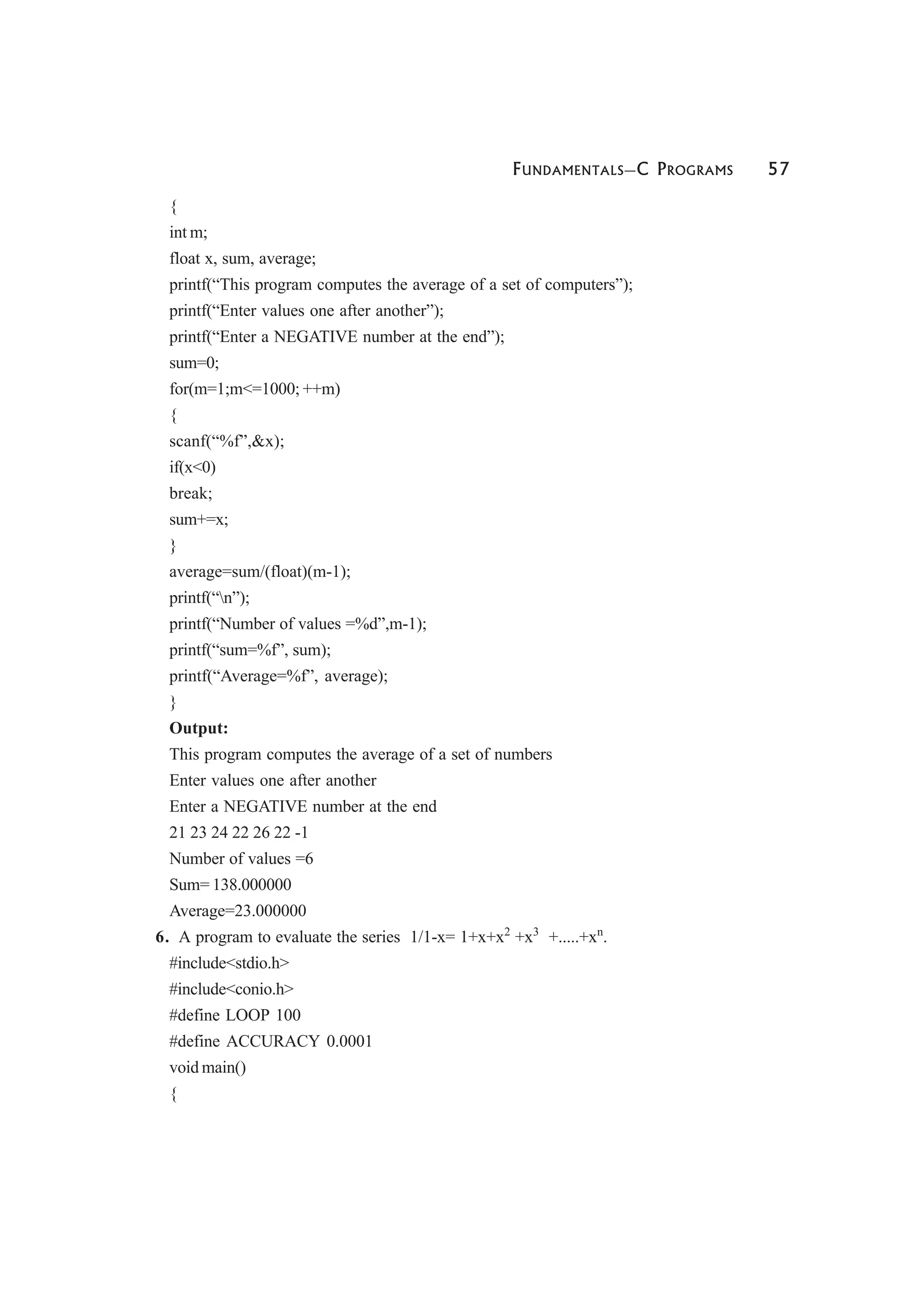 FUNDAMENTALS—C PROGRAMS 57
{
int m;
float x, sum, average;
printf(“This program computes the average of a set of computers”);
printf(“Enter values one after another”);
printf(“Enter a NEGATIVE number at the end”);
sum=0;
for(m=1;m<=1000; ++m)
{
scanf(“%f”,&x);
if(x<0)
break;
sum+=x;
}
average=sum/(float)(m-1);
printf(“n”);
printf(“Number of values =%d”,m-1);
printf(“sum=%f”, sum);
printf(“Average=%f”, average);
}
Output:
This program computes the average of a set of numbers
Enter values one after another
Enter a NEGATIVE number at the end
21 23 24 22 26 22 -1
Number of values =6
Sum= 138.000000
Average=23.000000
6. A program to evaluate the series 1/1-x= 1+x+x2
+x3
+.....+xn
.
#include<stdio.h>
#include<conio.h>
#define LOOP 100
#define ACCURACY 0.0001
void main()
{
 